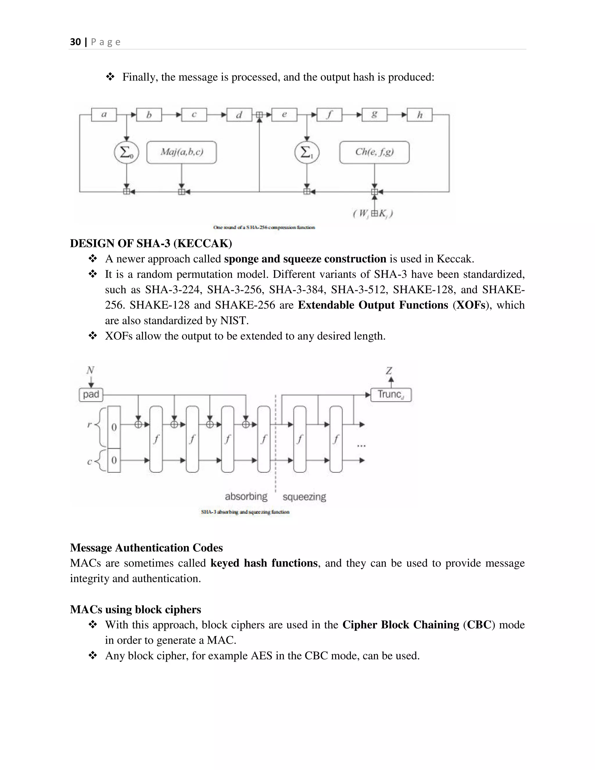 30 | P a g e
 Finally, the message is processed, and the output hash is produced:
DESIGN OF SHA-3 (KECCAK)
 A newer approach called sponge and squeeze construction is used in Keccak.
 It is a random permutation model. Different variants of SHA-3 have been standardized,
such as SHA-3-224, SHA-3-256, SHA-3-384, SHA-3-512, SHAKE-128, and SHAKE-
256. SHAKE-128 and SHAKE-256 are Extendable Output Functions (XOFs), which
are also standardized by NIST.
 XOFs allow the output to be extended to any desired length.
Message Authentication Codes
MACs are sometimes called keyed hash functions, and they can be used to provide message
integrity and authentication.
MACs using block ciphers
 With this approach, block ciphers are used in the Cipher Block Chaining (CBC) mode
in order to generate a MAC.
 Any block cipher, for example AES in the CBC mode, can be used.
 