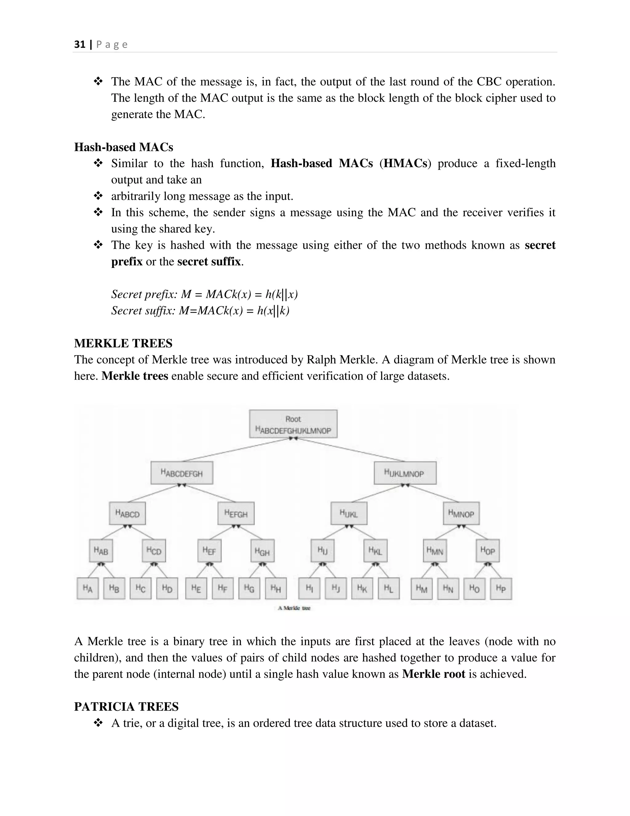 31 | P a g e
 The MAC of the message is, in fact, the output of the last round of the CBC operation.
The length of the MAC output is the same as the block length of the block cipher used to
generate the MAC.
Hash-based MACs
 Similar to the hash function, Hash-based MACs (HMACs) produce a fixed-length
output and take an
 arbitrarily long message as the input.
 In this scheme, the sender signs a message using the MAC and the receiver verifies it
using the shared key.
 The key is hashed with the message using either of the two methods known as secret
prefix or the secret suffix.
Secret prefix: M = MACk(x) = h(k||x)
Secret suffix: M=MACk(x) = h(x||k)
MERKLE TREES
The concept of Merkle tree was introduced by Ralph Merkle. A diagram of Merkle tree is shown
here. Merkle trees enable secure and efficient verification of large datasets.
A Merkle tree is a binary tree in which the inputs are first placed at the leaves (node with no
children), and then the values of pairs of child nodes are hashed together to produce a value for
the parent node (internal node) until a single hash value known as Merkle root is achieved.
PATRICIA TREES
 A trie, or a digital tree, is an ordered tree data structure used to store a dataset.
 