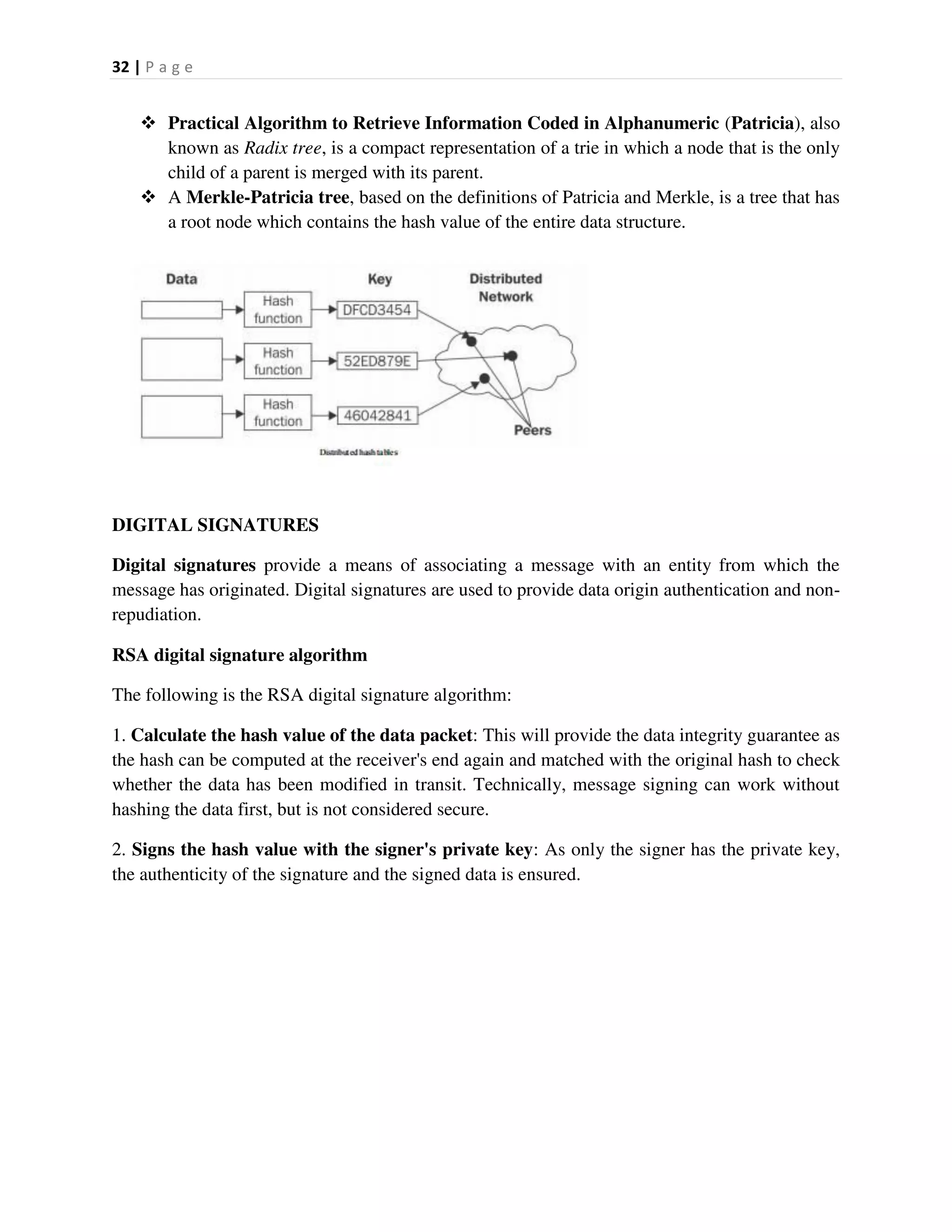 32 | P a g e
 Practical Algorithm to Retrieve Information Coded in Alphanumeric (Patricia), also
known as Radix tree, is a compact representation of a trie in which a node that is the only
child of a parent is merged with its parent.
 A Merkle-Patricia tree, based on the definitions of Patricia and Merkle, is a tree that has
a root node which contains the hash value of the entire data structure.
DIGITAL SIGNATURES
Digital signatures provide a means of associating a message with an entity from which the
message has originated. Digital signatures are used to provide data origin authentication and non-
repudiation.
RSA digital signature algorithm
The following is the RSA digital signature algorithm:
1. Calculate the hash value of the data packet: This will provide the data integrity guarantee as
the hash can be computed at the receiver's end again and matched with the original hash to check
whether the data has been modified in transit. Technically, message signing can work without
hashing the data first, but is not considered secure.
2. Signs the hash value with the signer's private key: As only the signer has the private key,
the authenticity of the signature and the signed data is ensured.
 