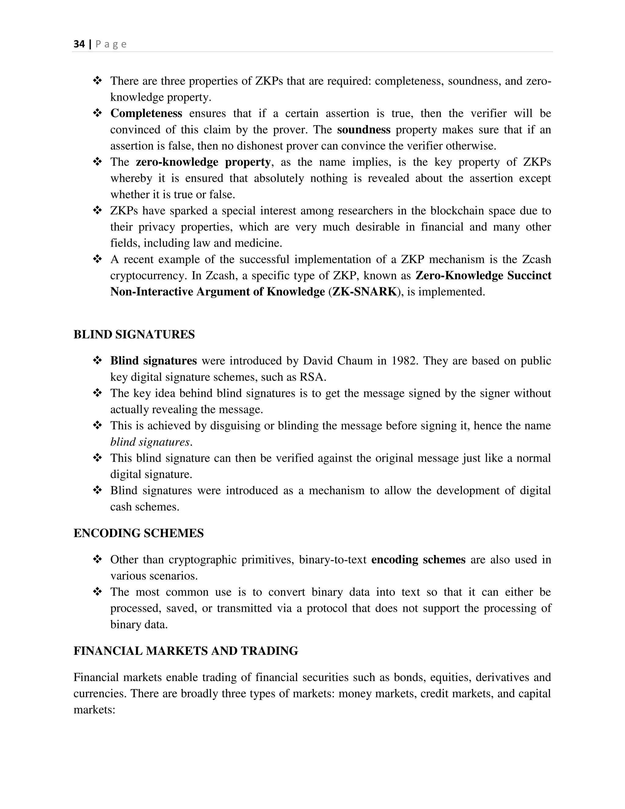34 | P a g e
 There are three properties of ZKPs that are required: completeness, soundness, and zero-
knowledge property.
 Completeness ensures that if a certain assertion is true, then the verifier will be
convinced of this claim by the prover. The soundness property makes sure that if an
assertion is false, then no dishonest prover can convince the verifier otherwise.
 The zero-knowledge property, as the name implies, is the key property of ZKPs
whereby it is ensured that absolutely nothing is revealed about the assertion except
whether it is true or false.
 ZKPs have sparked a special interest among researchers in the blockchain space due to
their privacy properties, which are very much desirable in financial and many other
fields, including law and medicine.
 A recent example of the successful implementation of a ZKP mechanism is the Zcash
cryptocurrency. In Zcash, a specific type of ZKP, known as Zero-Knowledge Succinct
Non-Interactive Argument of Knowledge (ZK-SNARK), is implemented.
BLIND SIGNATURES
 Blind signatures were introduced by David Chaum in 1982. They are based on public
key digital signature schemes, such as RSA.
 The key idea behind blind signatures is to get the message signed by the signer without
actually revealing the message.
 This is achieved by disguising or blinding the message before signing it, hence the name
blind signatures.
 This blind signature can then be verified against the original message just like a normal
digital signature.
 Blind signatures were introduced as a mechanism to allow the development of digital
cash schemes.
ENCODING SCHEMES
 Other than cryptographic primitives, binary-to-text encoding schemes are also used in
various scenarios.
 The most common use is to convert binary data into text so that it can either be
processed, saved, or transmitted via a protocol that does not support the processing of
binary data.
FINANCIAL MARKETS AND TRADING
Financial markets enable trading of financial securities such as bonds, equities, derivatives and
currencies. There are broadly three types of markets: money markets, credit markets, and capital
markets:
 