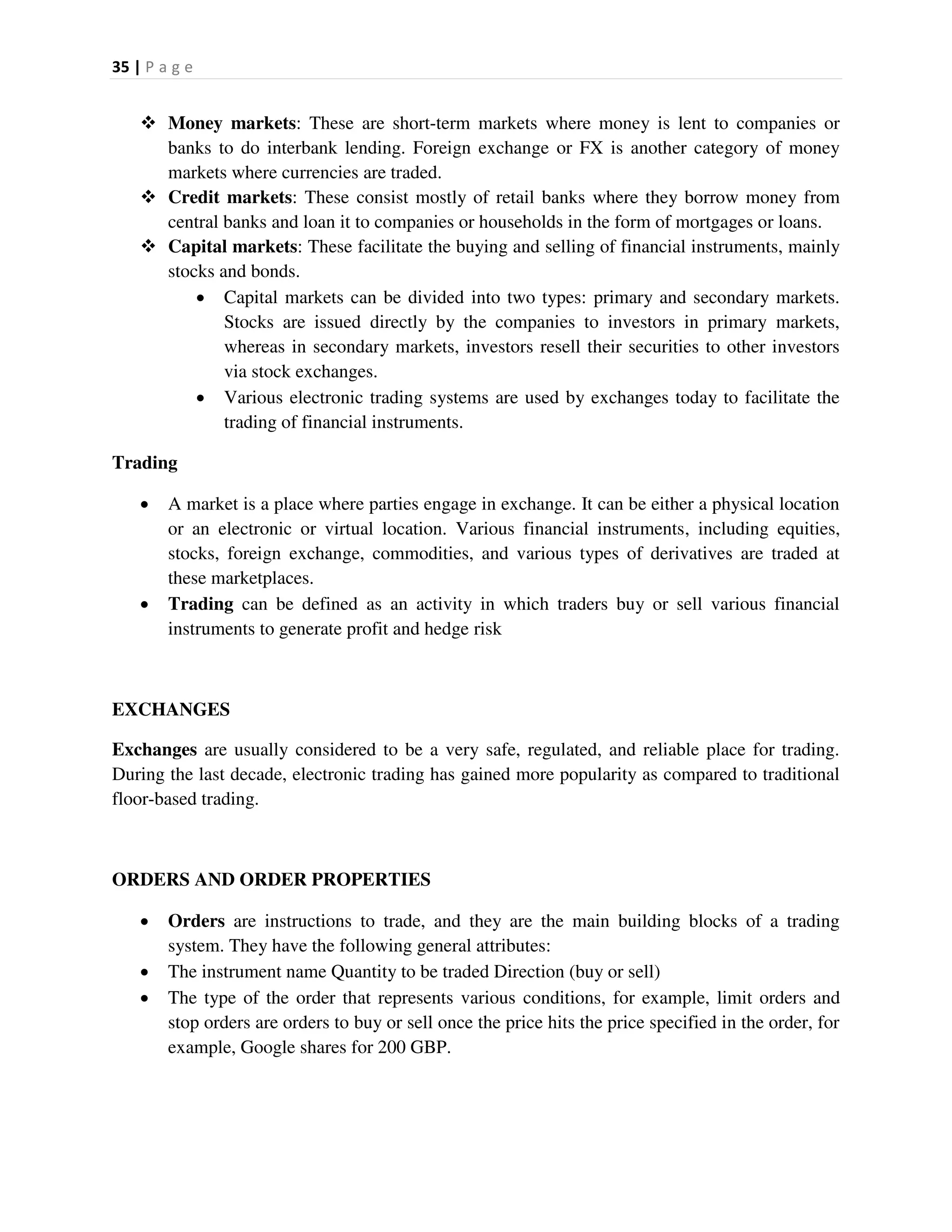 35 | P a g e
 Money markets: These are short-term markets where money is lent to companies or
banks to do interbank lending. Foreign exchange or FX is another category of money
markets where currencies are traded.
 Credit markets: These consist mostly of retail banks where they borrow money from
central banks and loan it to companies or households in the form of mortgages or loans.
 Capital markets: These facilitate the buying and selling of financial instruments, mainly
stocks and bonds.
 Capital markets can be divided into two types: primary and secondary markets.
Stocks are issued directly by the companies to investors in primary markets,
whereas in secondary markets, investors resell their securities to other investors
via stock exchanges.
 Various electronic trading systems are used by exchanges today to facilitate the
trading of financial instruments.
Trading
 A market is a place where parties engage in exchange. It can be either a physical location
or an electronic or virtual location. Various financial instruments, including equities,
stocks, foreign exchange, commodities, and various types of derivatives are traded at
these marketplaces.
 Trading can be defined as an activity in which traders buy or sell various financial
instruments to generate profit and hedge risk
EXCHANGES
Exchanges are usually considered to be a very safe, regulated, and reliable place for trading.
During the last decade, electronic trading has gained more popularity as compared to traditional
floor-based trading.
ORDERS AND ORDER PROPERTIES
 Orders are instructions to trade, and they are the main building blocks of a trading
system. They have the following general attributes:
 The instrument name Quantity to be traded Direction (buy or sell)
 The type of the order that represents various conditions, for example, limit orders and
stop orders are orders to buy or sell once the price hits the price specified in the order, for
example, Google shares for 200 GBP.
 