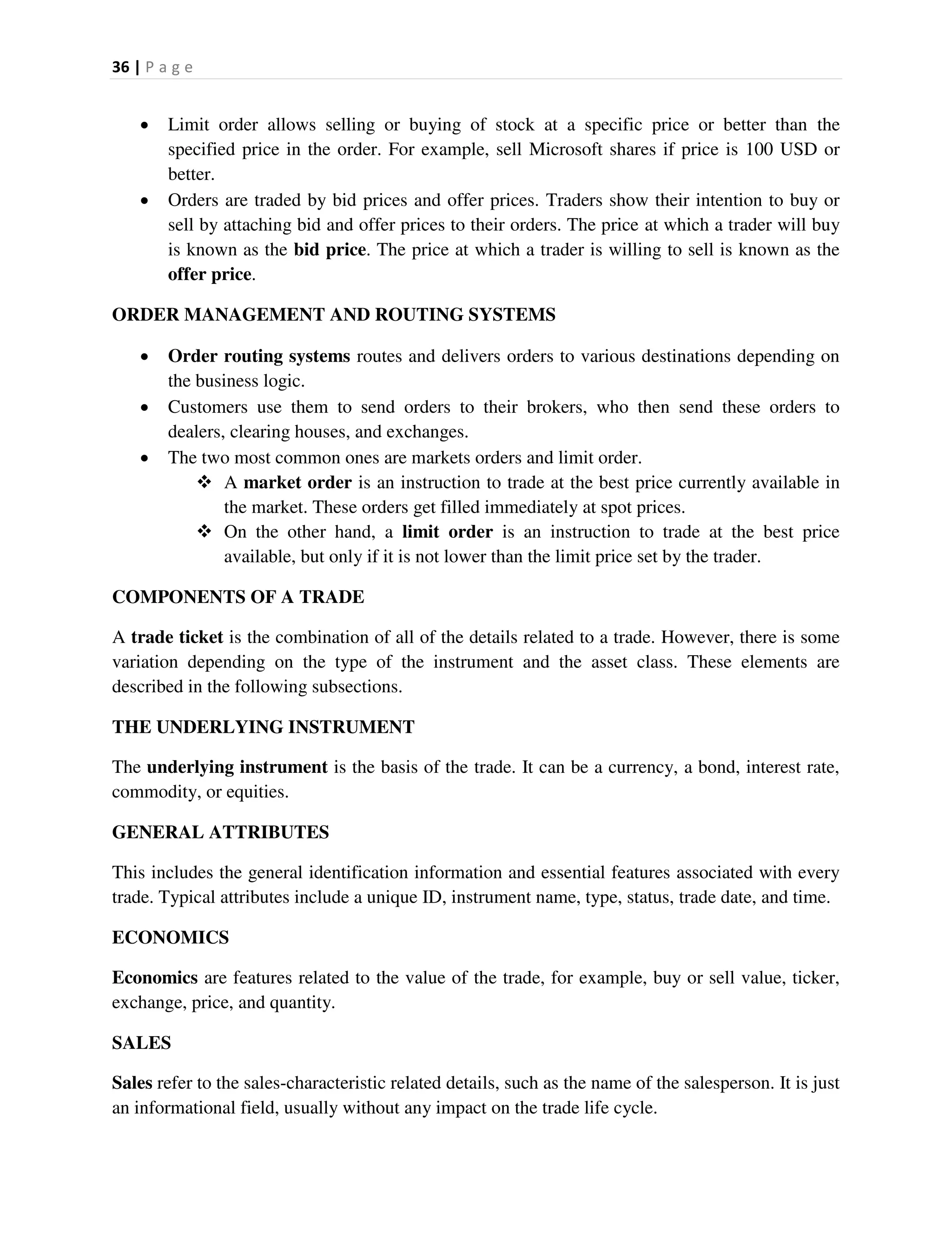 36 | P a g e
 Limit order allows selling or buying of stock at a specific price or better than the
specified price in the order. For example, sell Microsoft shares if price is 100 USD or
better.
 Orders are traded by bid prices and offer prices. Traders show their intention to buy or
sell by attaching bid and offer prices to their orders. The price at which a trader will buy
is known as the bid price. The price at which a trader is willing to sell is known as the
offer price.
ORDER MANAGEMENT AND ROUTING SYSTEMS
 Order routing systems routes and delivers orders to various destinations depending on
the business logic.
 Customers use them to send orders to their brokers, who then send these orders to
dealers, clearing houses, and exchanges.
 The two most common ones are markets orders and limit order.
 A market order is an instruction to trade at the best price currently available in
the market. These orders get filled immediately at spot prices.
 On the other hand, a limit order is an instruction to trade at the best price
available, but only if it is not lower than the limit price set by the trader.
COMPONENTS OF A TRADE
A trade ticket is the combination of all of the details related to a trade. However, there is some
variation depending on the type of the instrument and the asset class. These elements are
described in the following subsections.
THE UNDERLYING INSTRUMENT
The underlying instrument is the basis of the trade. It can be a currency, a bond, interest rate,
commodity, or equities.
GENERAL ATTRIBUTES
This includes the general identification information and essential features associated with every
trade. Typical attributes include a unique ID, instrument name, type, status, trade date, and time.
ECONOMICS
Economics are features related to the value of the trade, for example, buy or sell value, ticker,
exchange, price, and quantity.
SALES
Sales refer to the sales-characteristic related details, such as the name of the salesperson. It is just
an informational field, usually without any impact on the trade life cycle.
 