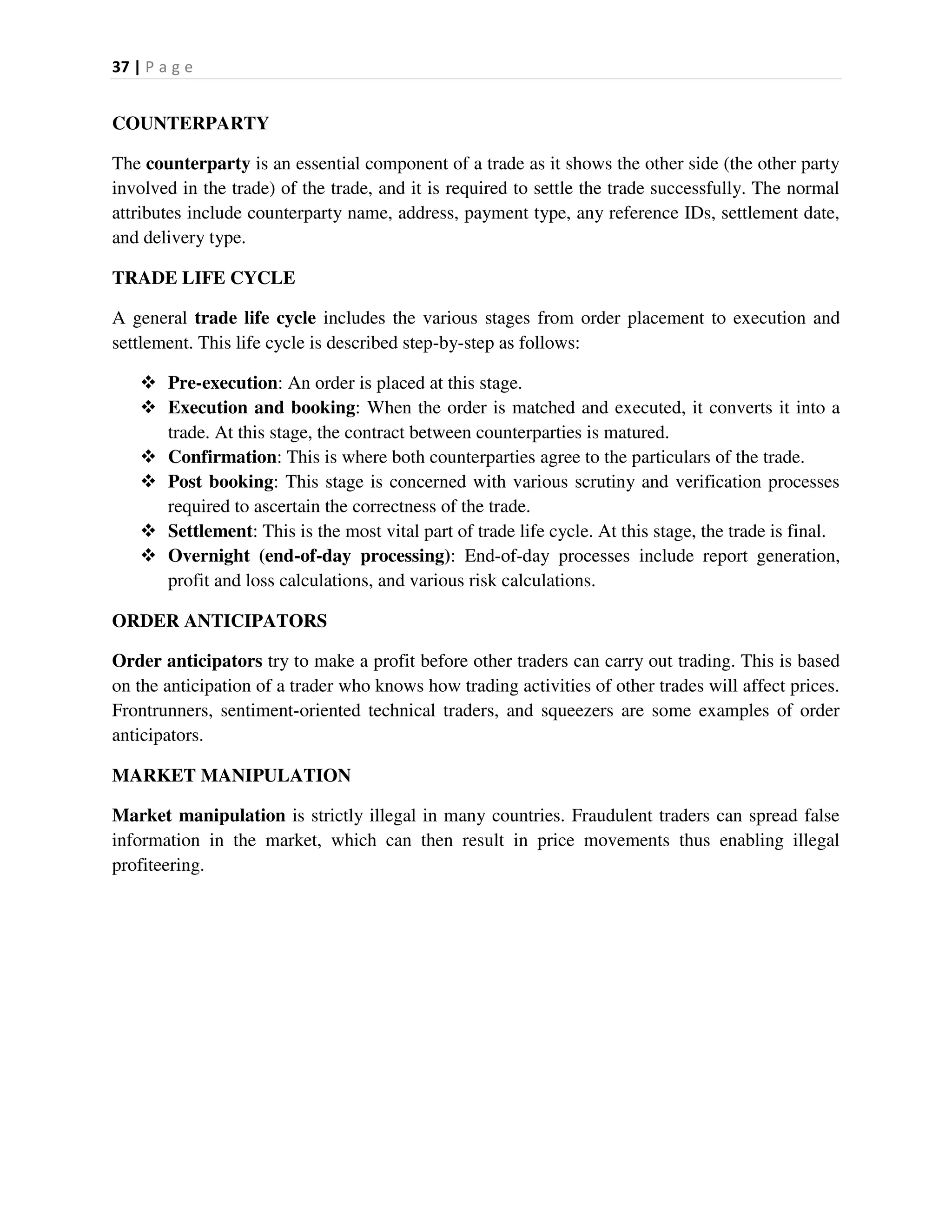 37 | P a g e
COUNTERPARTY
The counterparty is an essential component of a trade as it shows the other side (the other party
involved in the trade) of the trade, and it is required to settle the trade successfully. The normal
attributes include counterparty name, address, payment type, any reference IDs, settlement date,
and delivery type.
TRADE LIFE CYCLE
A general trade life cycle includes the various stages from order placement to execution and
settlement. This life cycle is described step-by-step as follows:
 Pre-execution: An order is placed at this stage.
 Execution and booking: When the order is matched and executed, it converts it into a
trade. At this stage, the contract between counterparties is matured.
 Confirmation: This is where both counterparties agree to the particulars of the trade.
 Post booking: This stage is concerned with various scrutiny and verification processes
required to ascertain the correctness of the trade.
 Settlement: This is the most vital part of trade life cycle. At this stage, the trade is final.
 Overnight (end-of-day processing): End-of-day processes include report generation,
profit and loss calculations, and various risk calculations.
ORDER ANTICIPATORS
Order anticipators try to make a profit before other traders can carry out trading. This is based
on the anticipation of a trader who knows how trading activities of other trades will affect prices.
Frontrunners, sentiment-oriented technical traders, and squeezers are some examples of order
anticipators.
MARKET MANIPULATION
Market manipulation is strictly illegal in many countries. Fraudulent traders can spread false
information in the market, which can then result in price movements thus enabling illegal
profiteering.
 