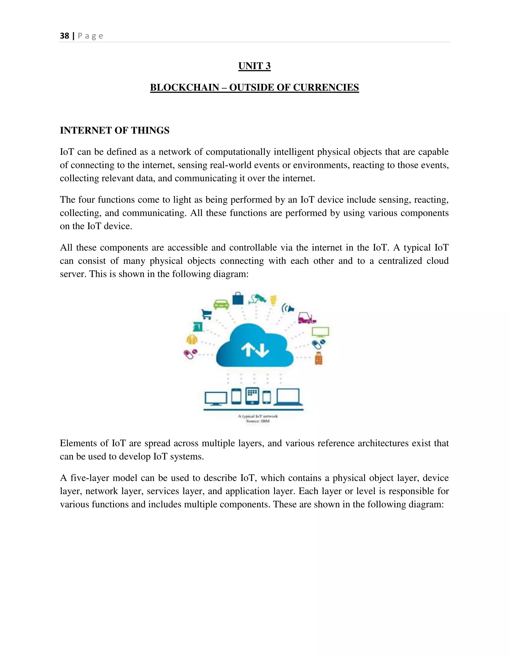 38 | P a g e
UNIT 3
BLOCKCHAIN – OUTSIDE OF CURRENCIES
INTERNET OF THINGS
IoT can be defined as a network of computationally intelligent physical objects that are capable
of connecting to the internet, sensing real-world events or environments, reacting to those events,
collecting relevant data, and communicating it over the internet.
The four functions come to light as being performed by an IoT device include sensing, reacting,
collecting, and communicating. All these functions are performed by using various components
on the IoT device.
All these components are accessible and controllable via the internet in the IoT. A typical IoT
can consist of many physical objects connecting with each other and to a centralized cloud
server. This is shown in the following diagram:
Elements of IoT are spread across multiple layers, and various reference architectures exist that
can be used to develop IoT systems.
A five-layer model can be used to describe IoT, which contains a physical object layer, device
layer, network layer, services layer, and application layer. Each layer or level is responsible for
various functions and includes multiple components. These are shown in the following diagram:
 