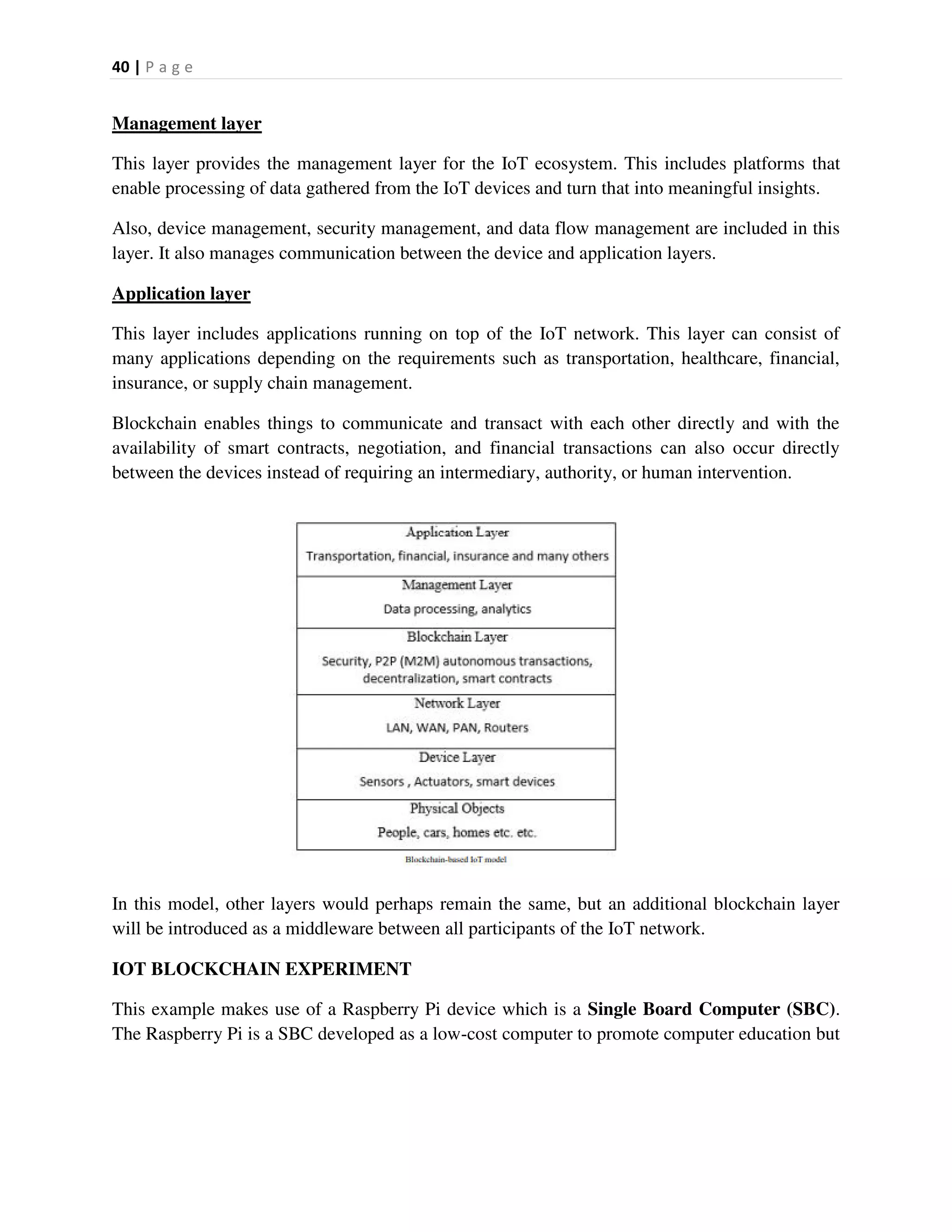 40 | P a g e
Management layer
This layer provides the management layer for the IoT ecosystem. This includes platforms that
enable processing of data gathered from the IoT devices and turn that into meaningful insights.
Also, device management, security management, and data flow management are included in this
layer. It also manages communication between the device and application layers.
Application layer
This layer includes applications running on top of the IoT network. This layer can consist of
many applications depending on the requirements such as transportation, healthcare, financial,
insurance, or supply chain management.
Blockchain enables things to communicate and transact with each other directly and with the
availability of smart contracts, negotiation, and financial transactions can also occur directly
between the devices instead of requiring an intermediary, authority, or human intervention.
In this model, other layers would perhaps remain the same, but an additional blockchain layer
will be introduced as a middleware between all participants of the IoT network.
IOT BLOCKCHAIN EXPERIMENT
This example makes use of a Raspberry Pi device which is a Single Board Computer (SBC).
The Raspberry Pi is a SBC developed as a low-cost computer to promote computer education but
 