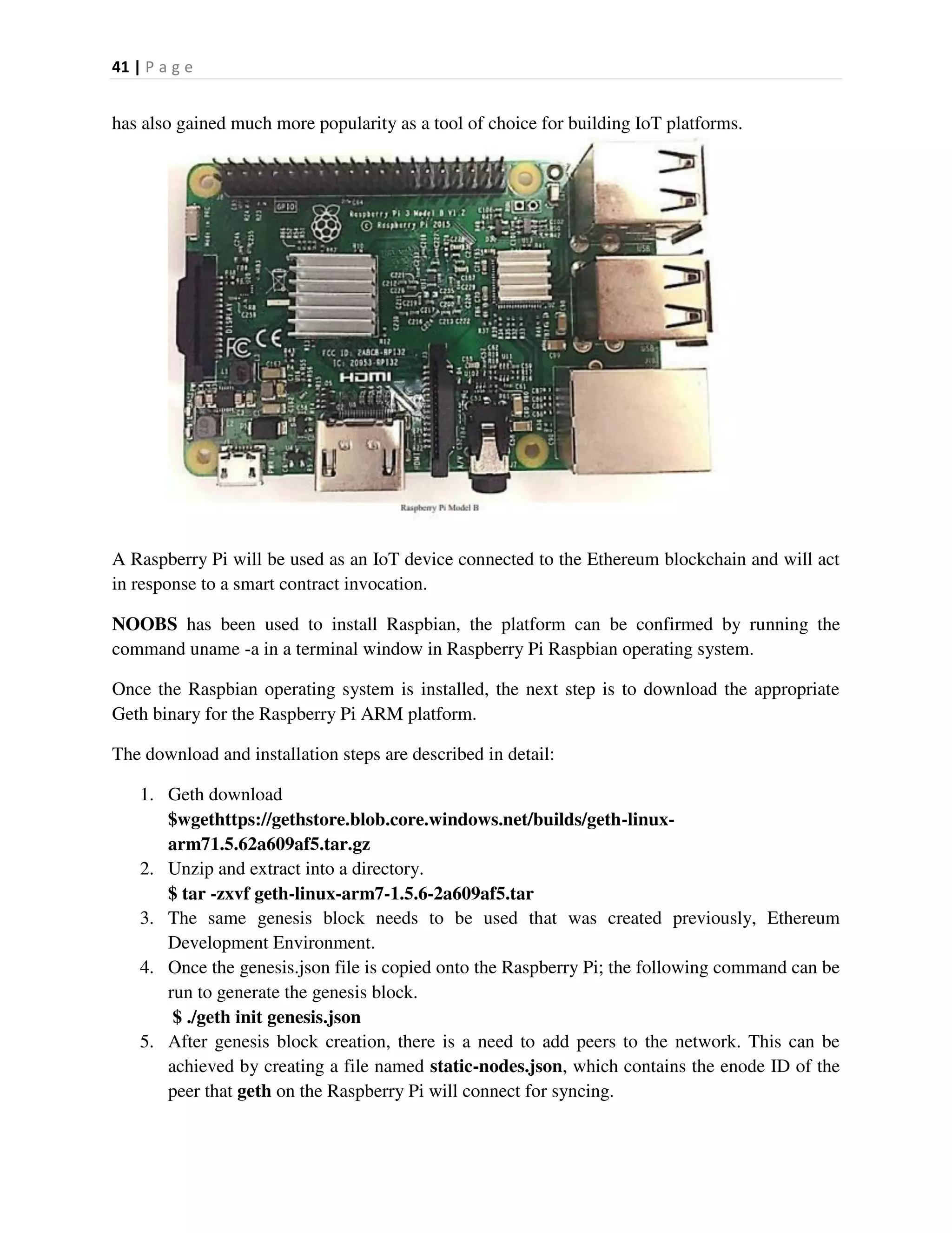 41 | P a g e
has also gained much more popularity as a tool of choice for building IoT platforms.
A Raspberry Pi will be used as an IoT device connected to the Ethereum blockchain and will act
in response to a smart contract invocation.
NOOBS has been used to install Raspbian, the platform can be confirmed by running the
command uname -a in a terminal window in Raspberry Pi Raspbian operating system.
Once the Raspbian operating system is installed, the next step is to download the appropriate
Geth binary for the Raspberry Pi ARM platform.
The download and installation steps are described in detail:
1. Geth download
$wgethttps://gethstore.blob.core.windows.net/builds/geth-linux-
arm71.5.62a609af5.tar.gz
2. Unzip and extract into a directory.
$ tar -zxvf geth-linux-arm7-1.5.6-2a609af5.tar
3. The same genesis block needs to be used that was created previously, Ethereum
Development Environment.
4. Once the genesis.json file is copied onto the Raspberry Pi; the following command can be
run to generate the genesis block.
$ ./geth init genesis.json
5. After genesis block creation, there is a need to add peers to the network. This can be
achieved by creating a file named static-nodes.json, which contains the enode ID of the
peer that geth on the Raspberry Pi will connect for syncing.
 