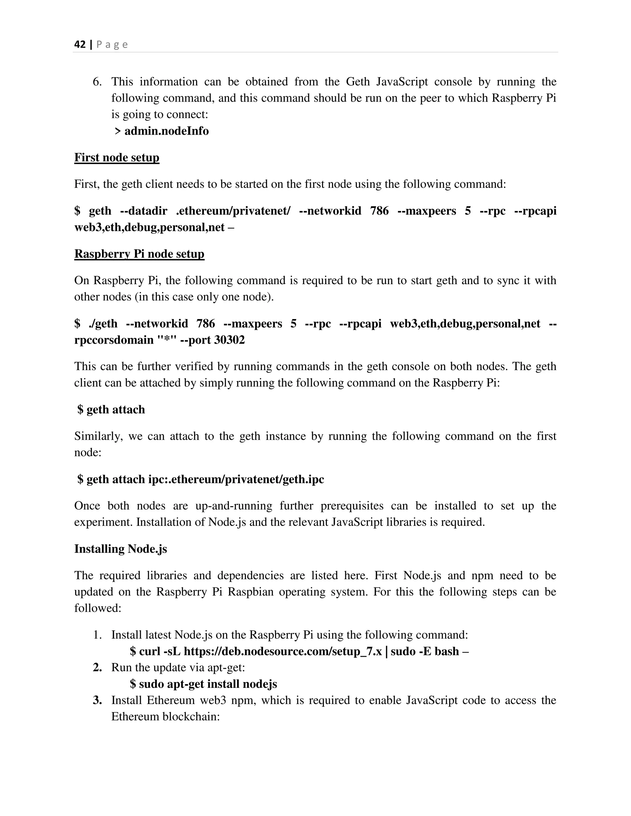 42 | P a g e
6. This information can be obtained from the Geth JavaScript console by running the
following command, and this command should be run on the peer to which Raspberry Pi
is going to connect:
> admin.nodeInfo
First node setup
First, the geth client needs to be started on the first node using the following command:
$ geth --datadir .ethereum/privatenet/ --networkid 786 --maxpeers 5 --rpc --rpcapi
web3,eth,debug,personal,net –
Raspberry Pi node setup
On Raspberry Pi, the following command is required to be run to start geth and to sync it with
other nodes (in this case only one node).
$ ./geth --networkid 786 --maxpeers 5 --rpc --rpcapi web3,eth,debug,personal,net --
rpccorsdomain "*" --port 30302
This can be further verified by running commands in the geth console on both nodes. The geth
client can be attached by simply running the following command on the Raspberry Pi:
$ geth attach
Similarly, we can attach to the geth instance by running the following command on the first
node:
$ geth attach ipc:.ethereum/privatenet/geth.ipc
Once both nodes are up-and-running further prerequisites can be installed to set up the
experiment. Installation of Node.js and the relevant JavaScript libraries is required.
Installing Node.js
The required libraries and dependencies are listed here. First Node.js and npm need to be
updated on the Raspberry Pi Raspbian operating system. For this the following steps can be
followed:
1. Install latest Node.js on the Raspberry Pi using the following command:
$ curl -sL https://deb.nodesource.com/setup_7.x | sudo -E bash –
2. Run the update via apt-get:
$ sudo apt-get install nodejs
3. Install Ethereum web3 npm, which is required to enable JavaScript code to access the
Ethereum blockchain:
 
