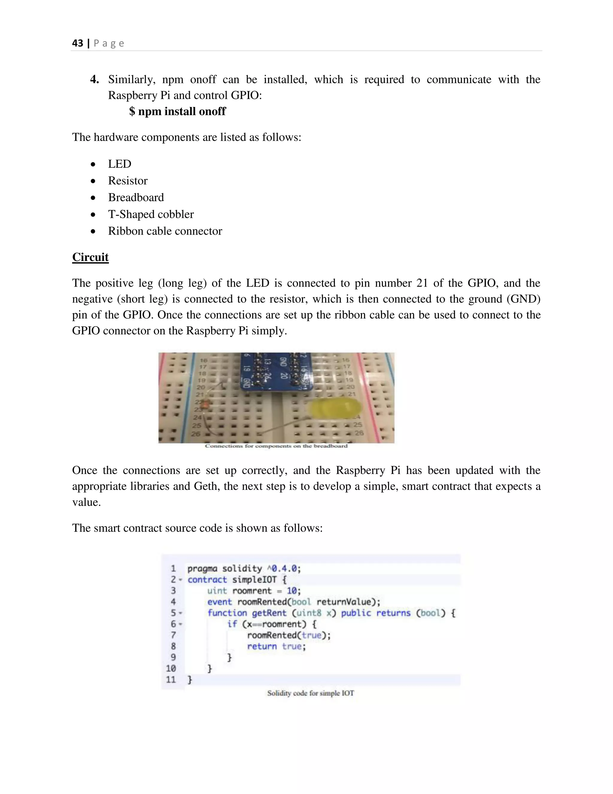 43 | P a g e
4. Similarly, npm onoff can be installed, which is required to communicate with the
Raspberry Pi and control GPIO:
$ npm install onoff
The hardware components are listed as follows:
 LED
 Resistor
 Breadboard
 T-Shaped cobbler
 Ribbon cable connector
Circuit
The positive leg (long leg) of the LED is connected to pin number 21 of the GPIO, and the
negative (short leg) is connected to the resistor, which is then connected to the ground (GND)
pin of the GPIO. Once the connections are set up the ribbon cable can be used to connect to the
GPIO connector on the Raspberry Pi simply.
Once the connections are set up correctly, and the Raspberry Pi has been updated with the
appropriate libraries and Geth, the next step is to develop a simple, smart contract that expects a
value.
The smart contract source code is shown as follows:
 
