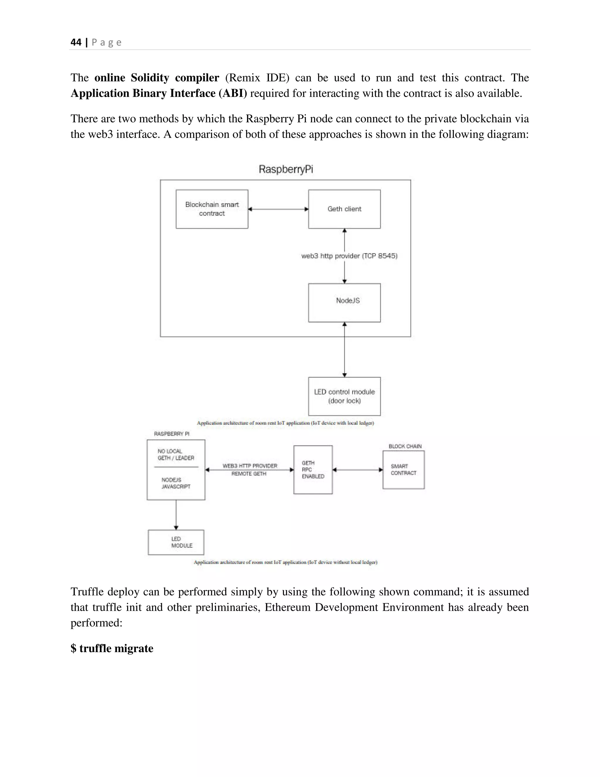 44 | P a g e
The online Solidity compiler (Remix IDE) can be used to run and test this contract. The
Application Binary Interface (ABI) required for interacting with the contract is also available.
There are two methods by which the Raspberry Pi node can connect to the private blockchain via
the web3 interface. A comparison of both of these approaches is shown in the following diagram:
Truffle deploy can be performed simply by using the following shown command; it is assumed
that truffle init and other preliminaries, Ethereum Development Environment has already been
performed:
$ truffle migrate
 