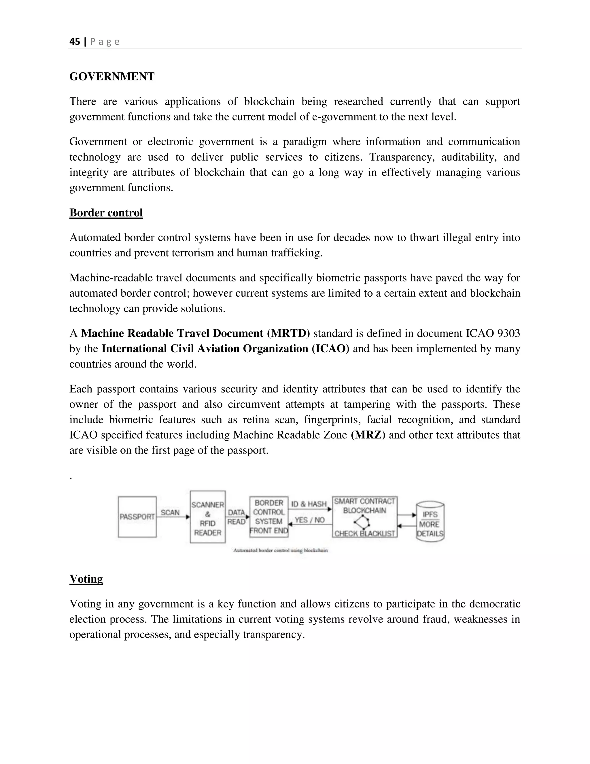 45 | P a g e
GOVERNMENT
There are various applications of blockchain being researched currently that can support
government functions and take the current model of e-government to the next level.
Government or electronic government is a paradigm where information and communication
technology are used to deliver public services to citizens. Transparency, auditability, and
integrity are attributes of blockchain that can go a long way in effectively managing various
government functions.
Border control
Automated border control systems have been in use for decades now to thwart illegal entry into
countries and prevent terrorism and human trafficking.
Machine-readable travel documents and specifically biometric passports have paved the way for
automated border control; however current systems are limited to a certain extent and blockchain
technology can provide solutions.
A Machine Readable Travel Document (MRTD) standard is defined in document ICAO 9303
by the International Civil Aviation Organization (ICAO) and has been implemented by many
countries around the world.
Each passport contains various security and identity attributes that can be used to identify the
owner of the passport and also circumvent attempts at tampering with the passports. These
include biometric features such as retina scan, fingerprints, facial recognition, and standard
ICAO specified features including Machine Readable Zone (MRZ) and other text attributes that
are visible on the first page of the passport.
.
Voting
Voting in any government is a key function and allows citizens to participate in the democratic
election process. The limitations in current voting systems revolve around fraud, weaknesses in
operational processes, and especially transparency.
 
