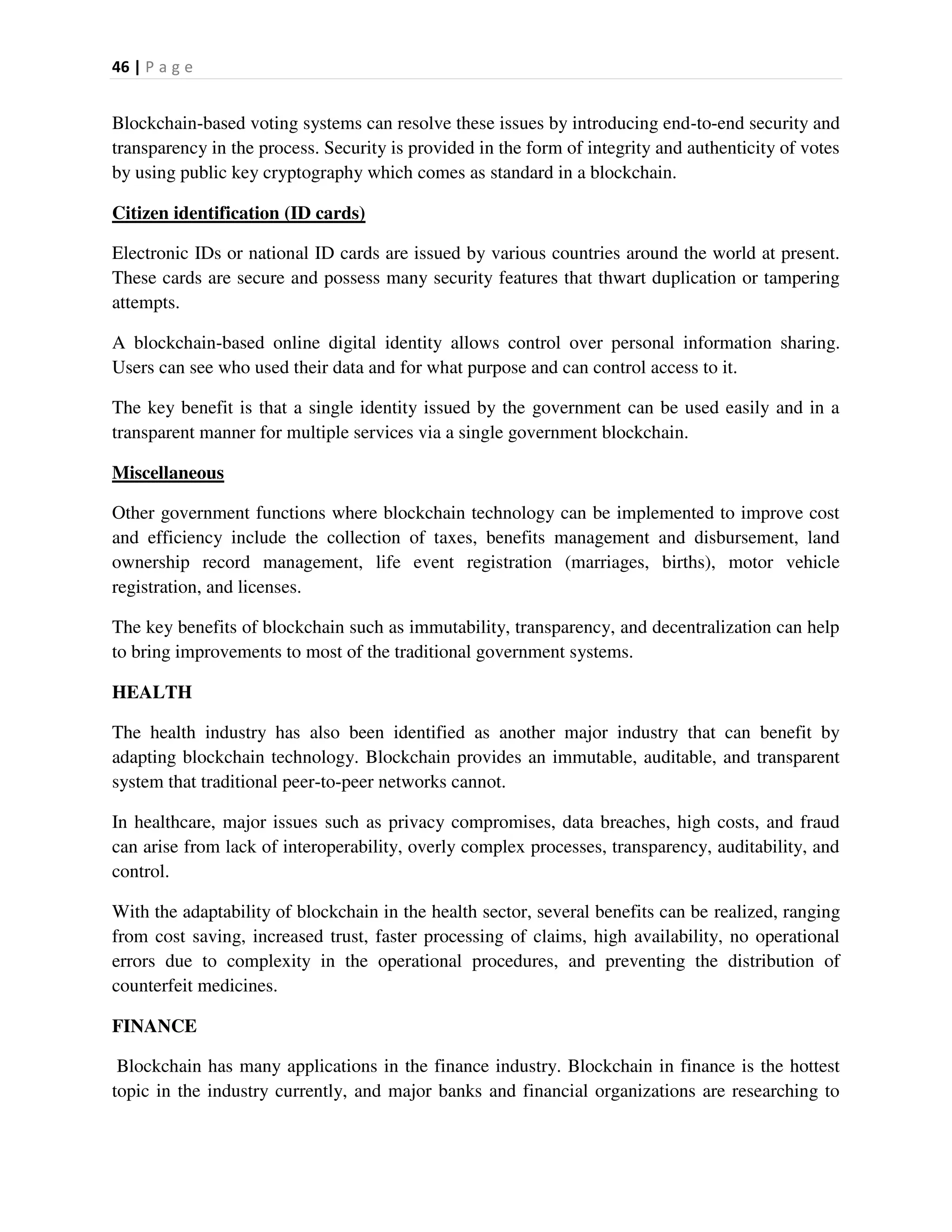 46 | P a g e
Blockchain-based voting systems can resolve these issues by introducing end-to-end security and
transparency in the process. Security is provided in the form of integrity and authenticity of votes
by using public key cryptography which comes as standard in a blockchain.
Citizen identification (ID cards)
Electronic IDs or national ID cards are issued by various countries around the world at present.
These cards are secure and possess many security features that thwart duplication or tampering
attempts.
A blockchain-based online digital identity allows control over personal information sharing.
Users can see who used their data and for what purpose and can control access to it.
The key benefit is that a single identity issued by the government can be used easily and in a
transparent manner for multiple services via a single government blockchain.
Miscellaneous
Other government functions where blockchain technology can be implemented to improve cost
and efficiency include the collection of taxes, benefits management and disbursement, land
ownership record management, life event registration (marriages, births), motor vehicle
registration, and licenses.
The key benefits of blockchain such as immutability, transparency, and decentralization can help
to bring improvements to most of the traditional government systems.
HEALTH
The health industry has also been identified as another major industry that can benefit by
adapting blockchain technology. Blockchain provides an immutable, auditable, and transparent
system that traditional peer-to-peer networks cannot.
In healthcare, major issues such as privacy compromises, data breaches, high costs, and fraud
can arise from lack of interoperability, overly complex processes, transparency, auditability, and
control.
With the adaptability of blockchain in the health sector, several benefits can be realized, ranging
from cost saving, increased trust, faster processing of claims, high availability, no operational
errors due to complexity in the operational procedures, and preventing the distribution of
counterfeit medicines.
FINANCE
Blockchain has many applications in the finance industry. Blockchain in finance is the hottest
topic in the industry currently, and major banks and financial organizations are researching to
 