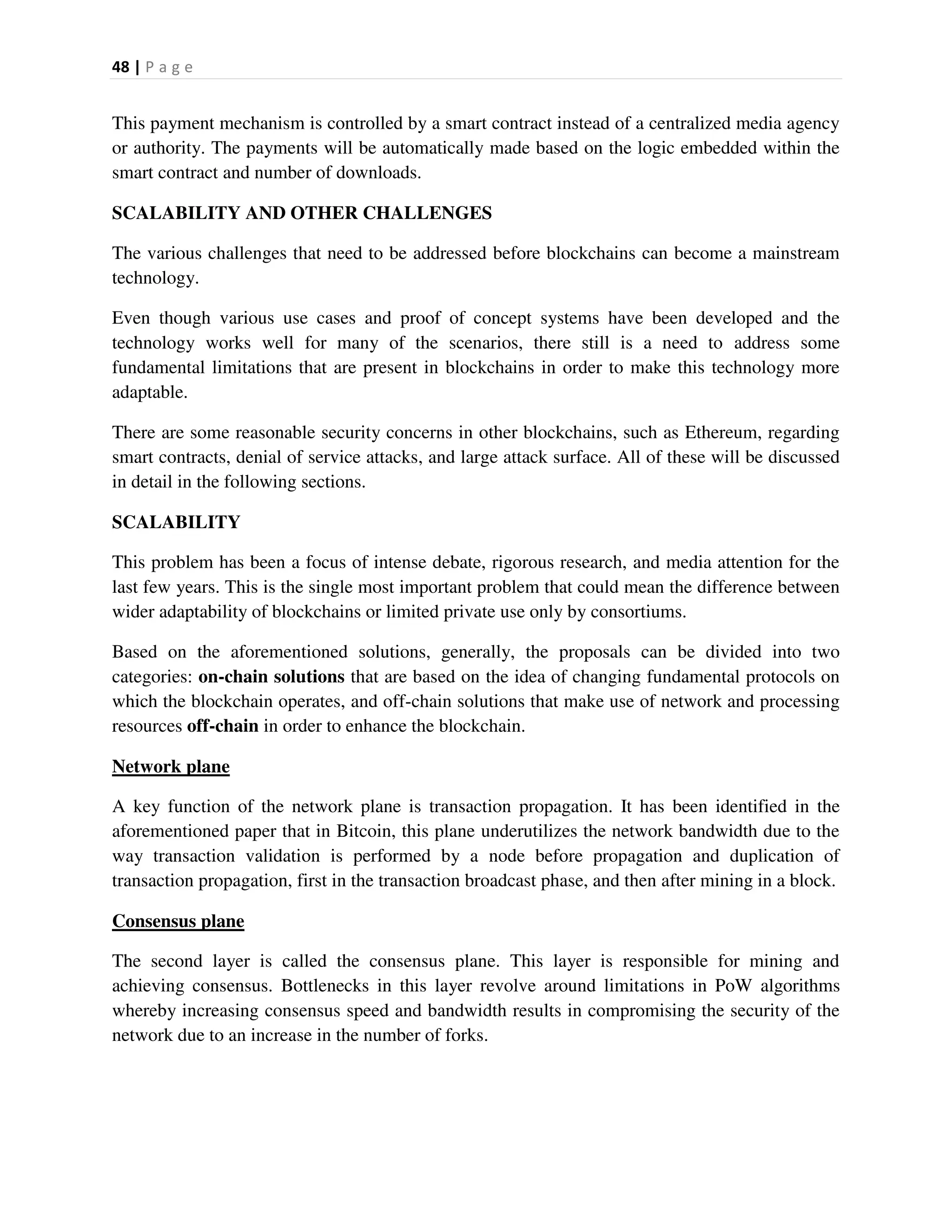 48 | P a g e
This payment mechanism is controlled by a smart contract instead of a centralized media agency
or authority. The payments will be automatically made based on the logic embedded within the
smart contract and number of downloads.
SCALABILITY AND OTHER CHALLENGES
The various challenges that need to be addressed before blockchains can become a mainstream
technology.
Even though various use cases and proof of concept systems have been developed and the
technology works well for many of the scenarios, there still is a need to address some
fundamental limitations that are present in blockchains in order to make this technology more
adaptable.
There are some reasonable security concerns in other blockchains, such as Ethereum, regarding
smart contracts, denial of service attacks, and large attack surface. All of these will be discussed
in detail in the following sections.
SCALABILITY
This problem has been a focus of intense debate, rigorous research, and media attention for the
last few years. This is the single most important problem that could mean the difference between
wider adaptability of blockchains or limited private use only by consortiums.
Based on the aforementioned solutions, generally, the proposals can be divided into two
categories: on-chain solutions that are based on the idea of changing fundamental protocols on
which the blockchain operates, and off-chain solutions that make use of network and processing
resources off-chain in order to enhance the blockchain.
Network plane
A key function of the network plane is transaction propagation. It has been identified in the
aforementioned paper that in Bitcoin, this plane underutilizes the network bandwidth due to the
way transaction validation is performed by a node before propagation and duplication of
transaction propagation, first in the transaction broadcast phase, and then after mining in a block.
Consensus plane
The second layer is called the consensus plane. This layer is responsible for mining and
achieving consensus. Bottlenecks in this layer revolve around limitations in PoW algorithms
whereby increasing consensus speed and bandwidth results in compromising the security of the
network due to an increase in the number of forks.
 