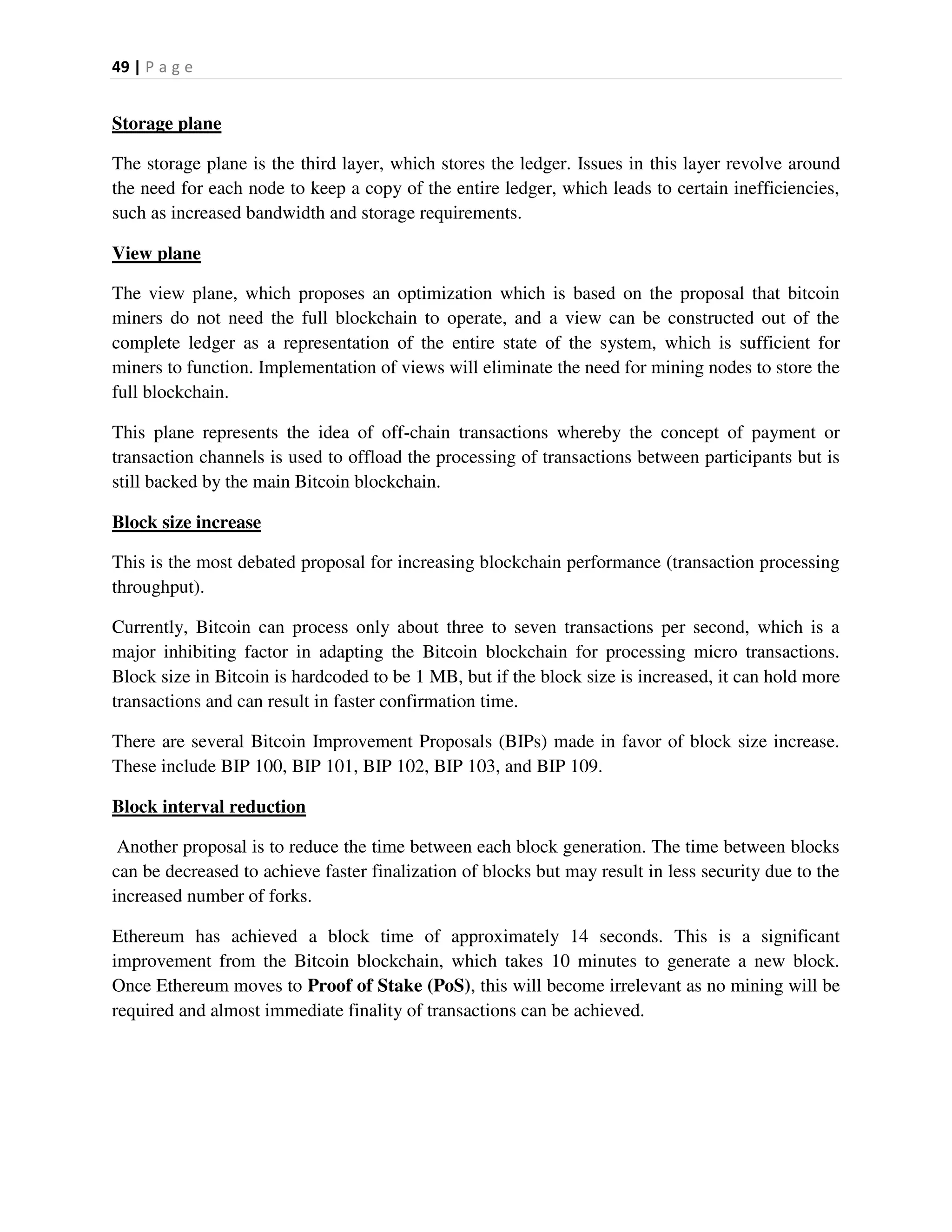 49 | P a g e
Storage plane
The storage plane is the third layer, which stores the ledger. Issues in this layer revolve around
the need for each node to keep a copy of the entire ledger, which leads to certain inefficiencies,
such as increased bandwidth and storage requirements.
View plane
The view plane, which proposes an optimization which is based on the proposal that bitcoin
miners do not need the full blockchain to operate, and a view can be constructed out of the
complete ledger as a representation of the entire state of the system, which is sufficient for
miners to function. Implementation of views will eliminate the need for mining nodes to store the
full blockchain.
This plane represents the idea of off-chain transactions whereby the concept of payment or
transaction channels is used to offload the processing of transactions between participants but is
still backed by the main Bitcoin blockchain.
Block size increase
This is the most debated proposal for increasing blockchain performance (transaction processing
throughput).
Currently, Bitcoin can process only about three to seven transactions per second, which is a
major inhibiting factor in adapting the Bitcoin blockchain for processing micro transactions.
Block size in Bitcoin is hardcoded to be 1 MB, but if the block size is increased, it can hold more
transactions and can result in faster confirmation time.
There are several Bitcoin Improvement Proposals (BIPs) made in favor of block size increase.
These include BIP 100, BIP 101, BIP 102, BIP 103, and BIP 109.
Block interval reduction
Another proposal is to reduce the time between each block generation. The time between blocks
can be decreased to achieve faster finalization of blocks but may result in less security due to the
increased number of forks.
Ethereum has achieved a block time of approximately 14 seconds. This is a significant
improvement from the Bitcoin blockchain, which takes 10 minutes to generate a new block.
Once Ethereum moves to Proof of Stake (PoS), this will become irrelevant as no mining will be
required and almost immediate finality of transactions can be achieved.
 