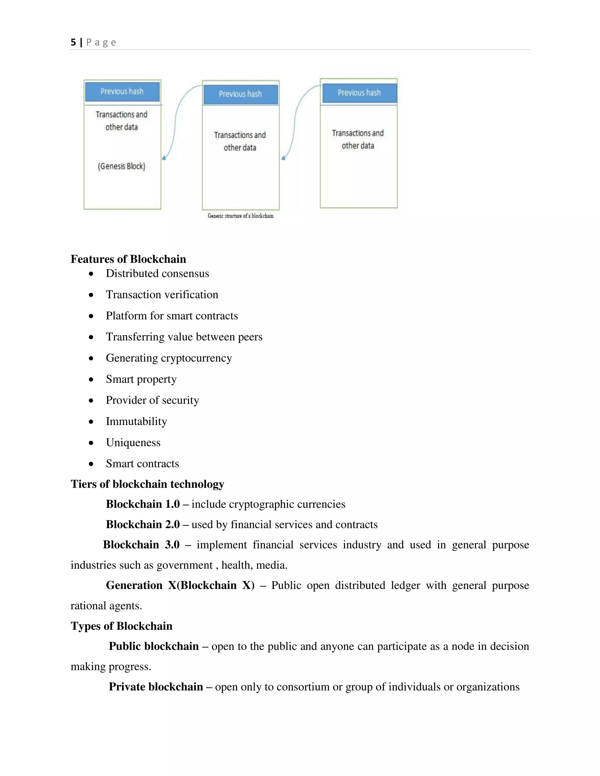 5 | P a g e
Features of Blockchain
 Distributed consensus
 Transaction verification
 Platform for smart contracts
 Transferring value between peers
 Generating cryptocurrency
 Smart property
 Provider of security
 Immutability
 Uniqueness
 Smart contracts
Tiers of blockchain technology
Blockchain 1.0 – include cryptographic currencies
Blockchain 2.0 – used by financial services and contracts
Blockchain 3.0 – implement financial services industry and used in general purpose
industries such as government , health, media.
Generation X(Blockchain X) – Public open distributed ledger with general purpose
rational agents.
Types of Blockchain
Public blockchain – open to the public and anyone can participate as a node in decision
making progress.
Private blockchain – open only to consortium or group of individuals or organizations
 