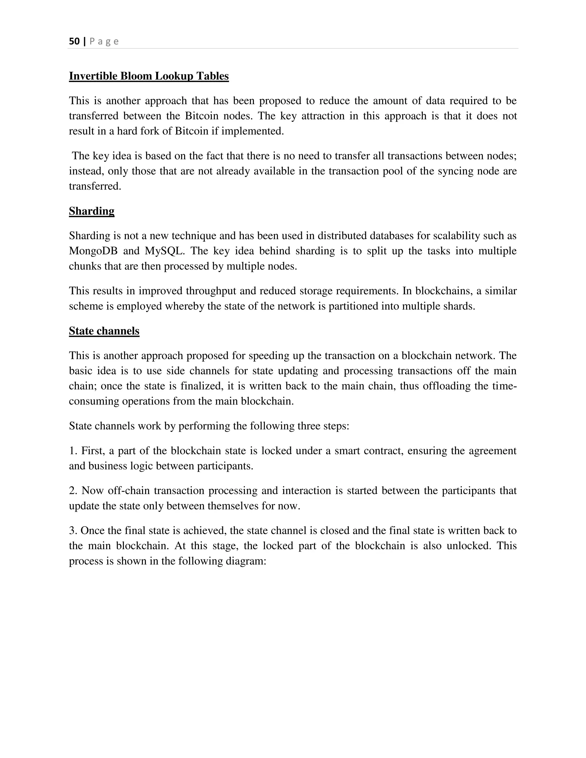 50 | P a g e
Invertible Bloom Lookup Tables
This is another approach that has been proposed to reduce the amount of data required to be
transferred between the Bitcoin nodes. The key attraction in this approach is that it does not
result in a hard fork of Bitcoin if implemented.
The key idea is based on the fact that there is no need to transfer all transactions between nodes;
instead, only those that are not already available in the transaction pool of the syncing node are
transferred.
Sharding
Sharding is not a new technique and has been used in distributed databases for scalability such as
MongoDB and MySQL. The key idea behind sharding is to split up the tasks into multiple
chunks that are then processed by multiple nodes.
This results in improved throughput and reduced storage requirements. In blockchains, a similar
scheme is employed whereby the state of the network is partitioned into multiple shards.
State channels
This is another approach proposed for speeding up the transaction on a blockchain network. The
basic idea is to use side channels for state updating and processing transactions off the main
chain; once the state is finalized, it is written back to the main chain, thus offloading the time-
consuming operations from the main blockchain.
State channels work by performing the following three steps:
1. First, a part of the blockchain state is locked under a smart contract, ensuring the agreement
and business logic between participants.
2. Now off-chain transaction processing and interaction is started between the participants that
update the state only between themselves for now.
3. Once the final state is achieved, the state channel is closed and the final state is written back to
the main blockchain. At this stage, the locked part of the blockchain is also unlocked. This
process is shown in the following diagram:
 