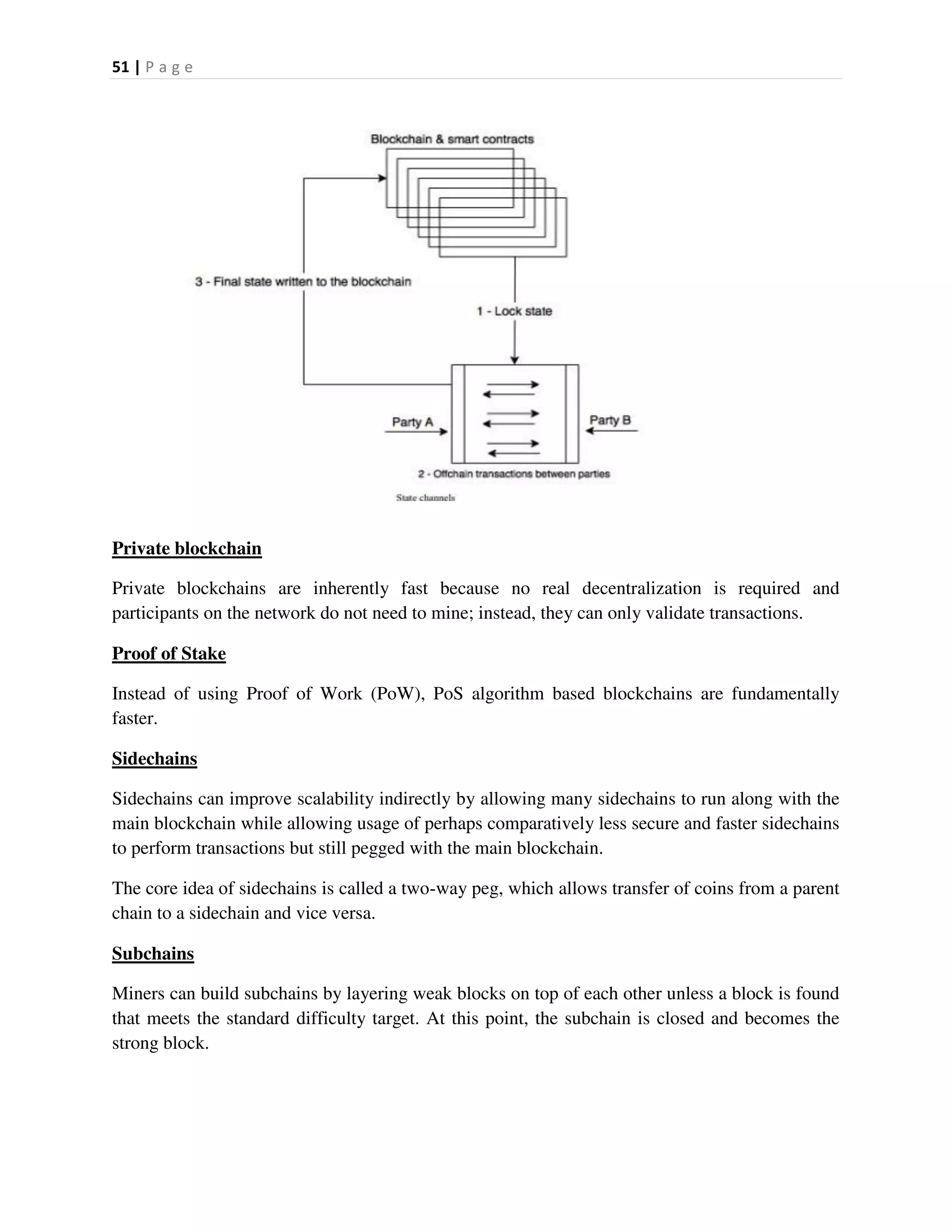51 | P a g e
Private blockchain
Private blockchains are inherently fast because no real decentralization is required and
participants on the network do not need to mine; instead, they can only validate transactions.
Proof of Stake
Instead of using Proof of Work (PoW), PoS algorithm based blockchains are fundamentally
faster.
Sidechains
Sidechains can improve scalability indirectly by allowing many sidechains to run along with the
main blockchain while allowing usage of perhaps comparatively less secure and faster sidechains
to perform transactions but still pegged with the main blockchain.
The core idea of sidechains is called a two-way peg, which allows transfer of coins from a parent
chain to a sidechain and vice versa.
Subchains
Miners can build subchains by layering weak blocks on top of each other unless a block is found
that meets the standard difficulty target. At this point, the subchain is closed and becomes the
strong block.
 