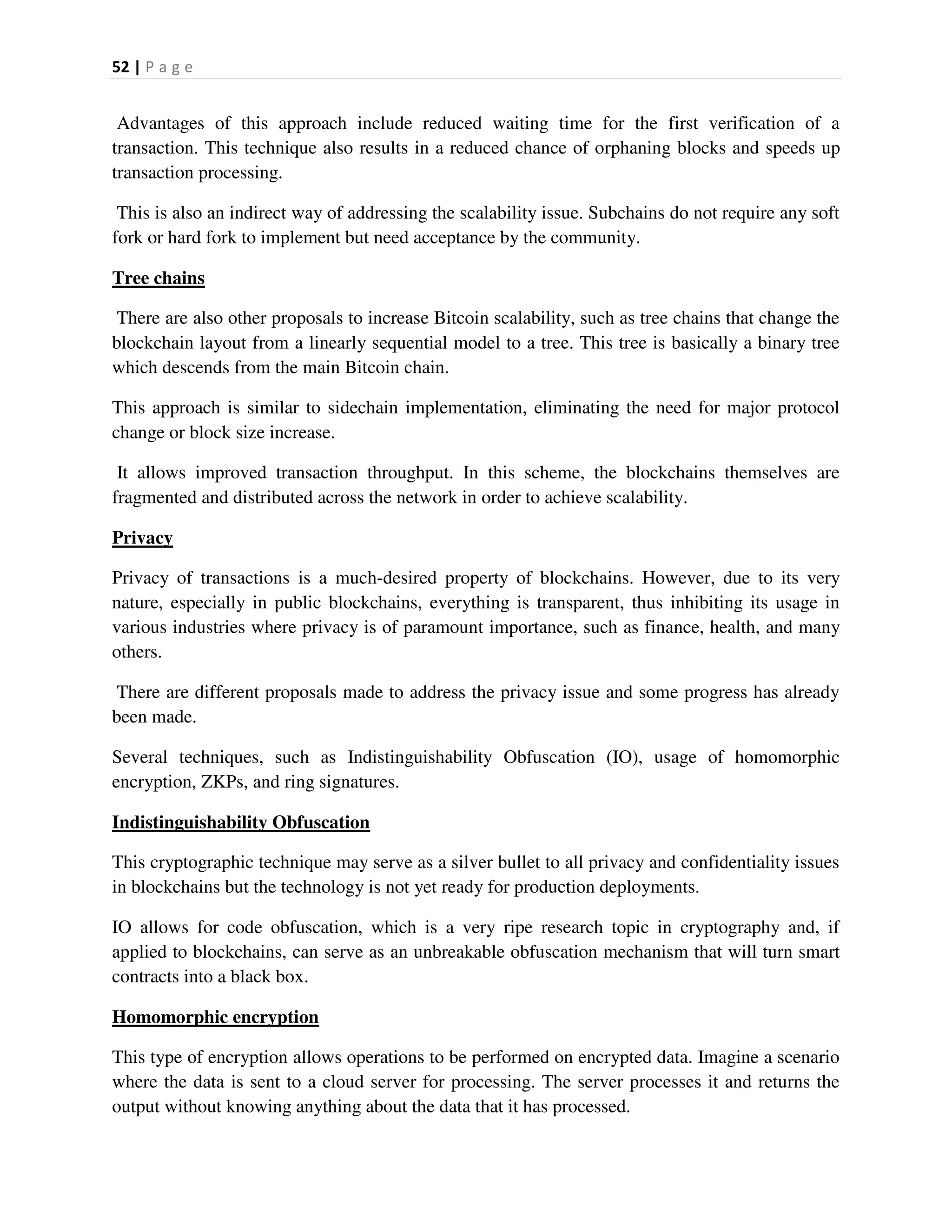 52 | P a g e
Advantages of this approach include reduced waiting time for the first verification of a
transaction. This technique also results in a reduced chance of orphaning blocks and speeds up
transaction processing.
This is also an indirect way of addressing the scalability issue. Subchains do not require any soft
fork or hard fork to implement but need acceptance by the community.
Tree chains
There are also other proposals to increase Bitcoin scalability, such as tree chains that change the
blockchain layout from a linearly sequential model to a tree. This tree is basically a binary tree
which descends from the main Bitcoin chain.
This approach is similar to sidechain implementation, eliminating the need for major protocol
change or block size increase.
It allows improved transaction throughput. In this scheme, the blockchains themselves are
fragmented and distributed across the network in order to achieve scalability.
Privacy
Privacy of transactions is a much-desired property of blockchains. However, due to its very
nature, especially in public blockchains, everything is transparent, thus inhibiting its usage in
various industries where privacy is of paramount importance, such as finance, health, and many
others.
There are different proposals made to address the privacy issue and some progress has already
been made.
Several techniques, such as Indistinguishability Obfuscation (IO), usage of homomorphic
encryption, ZKPs, and ring signatures.
Indistinguishability Obfuscation
This cryptographic technique may serve as a silver bullet to all privacy and confidentiality issues
in blockchains but the technology is not yet ready for production deployments.
IO allows for code obfuscation, which is a very ripe research topic in cryptography and, if
applied to blockchains, can serve as an unbreakable obfuscation mechanism that will turn smart
contracts into a black box.
Homomorphic encryption
This type of encryption allows operations to be performed on encrypted data. Imagine a scenario
where the data is sent to a cloud server for processing. The server processes it and returns the
output without knowing anything about the data that it has processed.
 