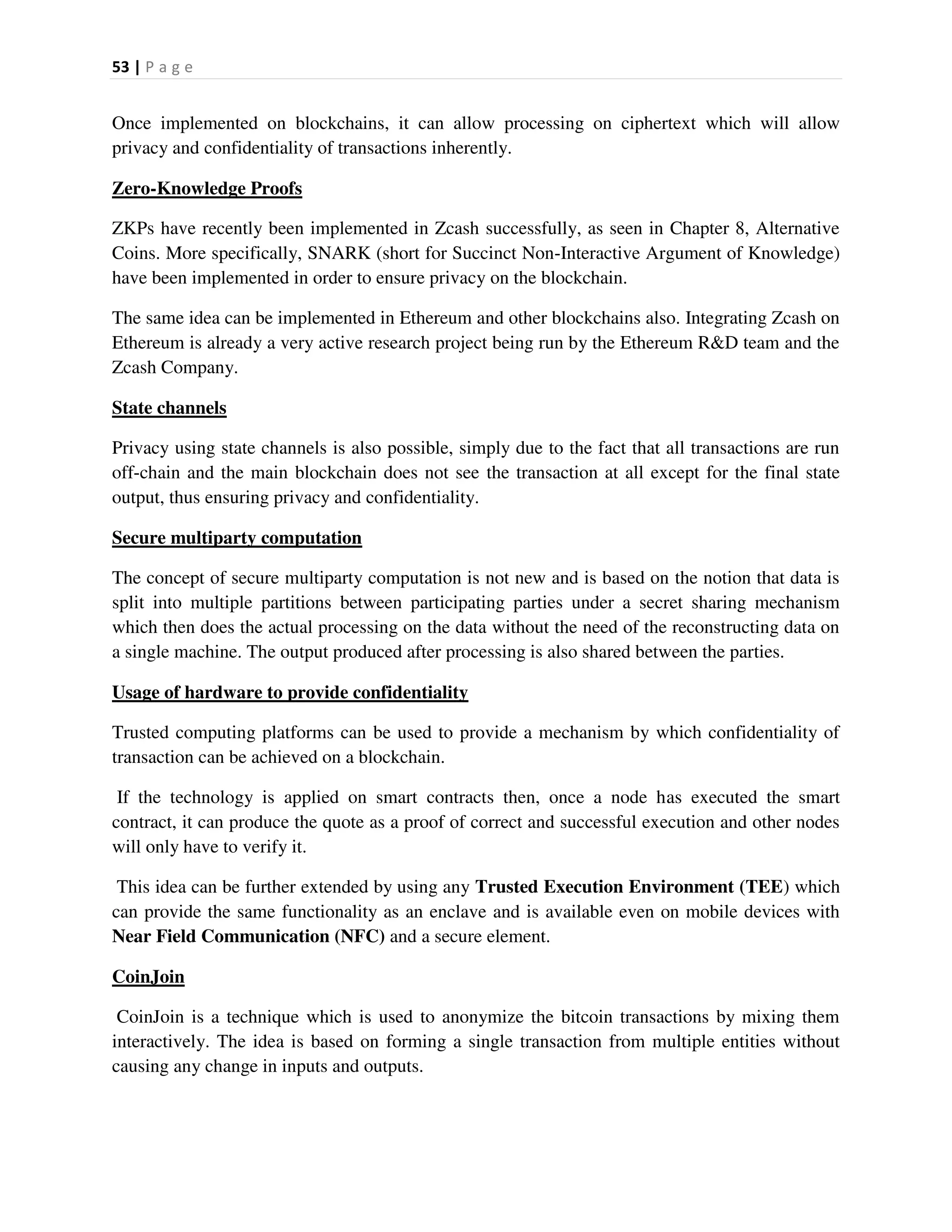 53 | P a g e
Once implemented on blockchains, it can allow processing on ciphertext which will allow
privacy and confidentiality of transactions inherently.
Zero-Knowledge Proofs
ZKPs have recently been implemented in Zcash successfully, as seen in Chapter 8, Alternative
Coins. More specifically, SNARK (short for Succinct Non-Interactive Argument of Knowledge)
have been implemented in order to ensure privacy on the blockchain.
The same idea can be implemented in Ethereum and other blockchains also. Integrating Zcash on
Ethereum is already a very active research project being run by the Ethereum R&D team and the
Zcash Company.
State channels
Privacy using state channels is also possible, simply due to the fact that all transactions are run
off-chain and the main blockchain does not see the transaction at all except for the final state
output, thus ensuring privacy and confidentiality.
Secure multiparty computation
The concept of secure multiparty computation is not new and is based on the notion that data is
split into multiple partitions between participating parties under a secret sharing mechanism
which then does the actual processing on the data without the need of the reconstructing data on
a single machine. The output produced after processing is also shared between the parties.
Usage of hardware to provide confidentiality
Trusted computing platforms can be used to provide a mechanism by which confidentiality of
transaction can be achieved on a blockchain.
If the technology is applied on smart contracts then, once a node has executed the smart
contract, it can produce the quote as a proof of correct and successful execution and other nodes
will only have to verify it.
This idea can be further extended by using any Trusted Execution Environment (TEE) which
can provide the same functionality as an enclave and is available even on mobile devices with
Near Field Communication (NFC) and a secure element.
CoinJoin
CoinJoin is a technique which is used to anonymize the bitcoin transactions by mixing them
interactively. The idea is based on forming a single transaction from multiple entities without
causing any change in inputs and outputs.
 