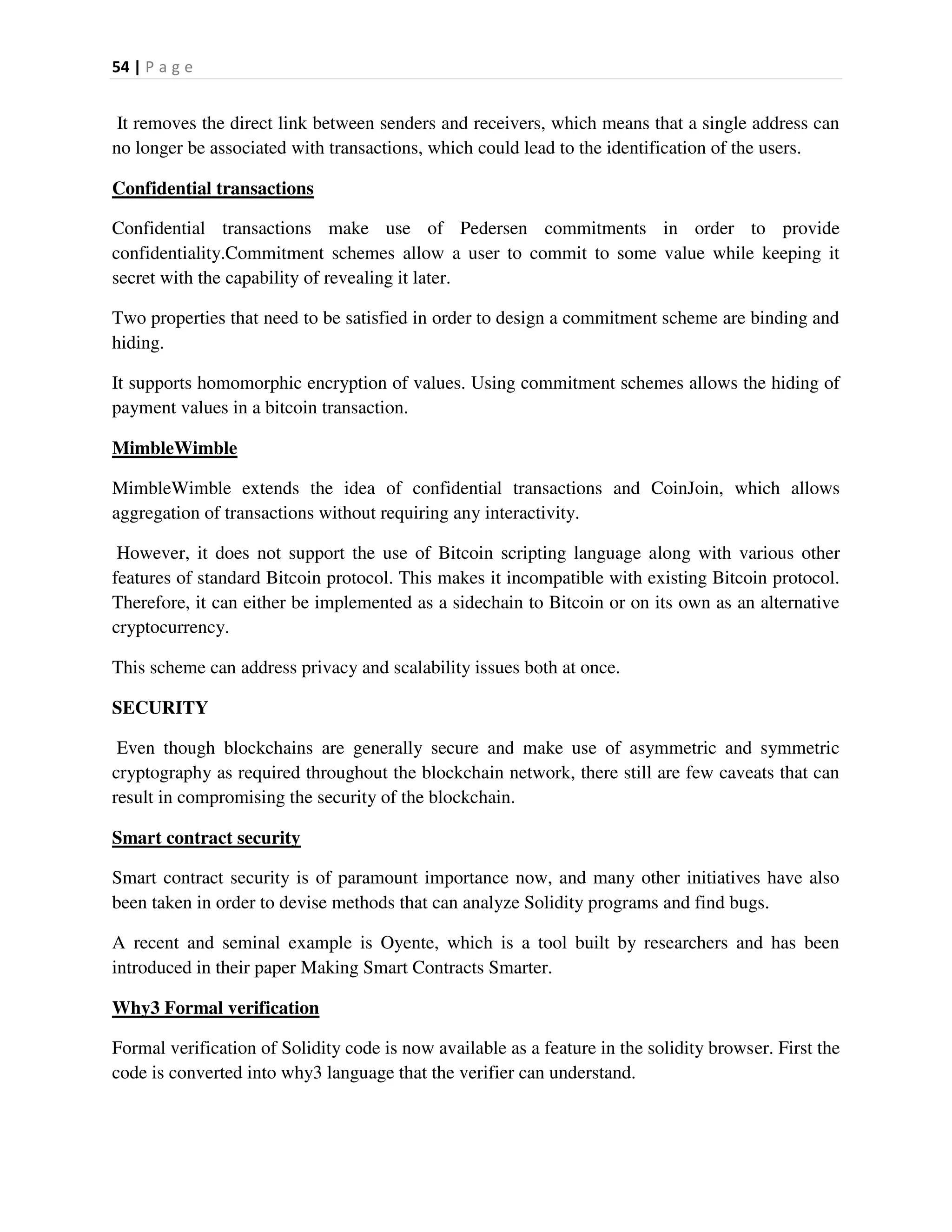 54 | P a g e
It removes the direct link between senders and receivers, which means that a single address can
no longer be associated with transactions, which could lead to the identification of the users.
Confidential transactions
Confidential transactions make use of Pedersen commitments in order to provide
confidentiality.Commitment schemes allow a user to commit to some value while keeping it
secret with the capability of revealing it later.
Two properties that need to be satisfied in order to design a commitment scheme are binding and
hiding.
It supports homomorphic encryption of values. Using commitment schemes allows the hiding of
payment values in a bitcoin transaction.
MimbleWimble
MimbleWimble extends the idea of confidential transactions and CoinJoin, which allows
aggregation of transactions without requiring any interactivity.
However, it does not support the use of Bitcoin scripting language along with various other
features of standard Bitcoin protocol. This makes it incompatible with existing Bitcoin protocol.
Therefore, it can either be implemented as a sidechain to Bitcoin or on its own as an alternative
cryptocurrency.
This scheme can address privacy and scalability issues both at once.
SECURITY
Even though blockchains are generally secure and make use of asymmetric and symmetric
cryptography as required throughout the blockchain network, there still are few caveats that can
result in compromising the security of the blockchain.
Smart contract security
Smart contract security is of paramount importance now, and many other initiatives have also
been taken in order to devise methods that can analyze Solidity programs and find bugs.
A recent and seminal example is Oyente, which is a tool built by researchers and has been
introduced in their paper Making Smart Contracts Smarter.
Why3 Formal verification
Formal verification of Solidity code is now available as a feature in the solidity browser. First the
code is converted into why3 language that the verifier can understand.
 