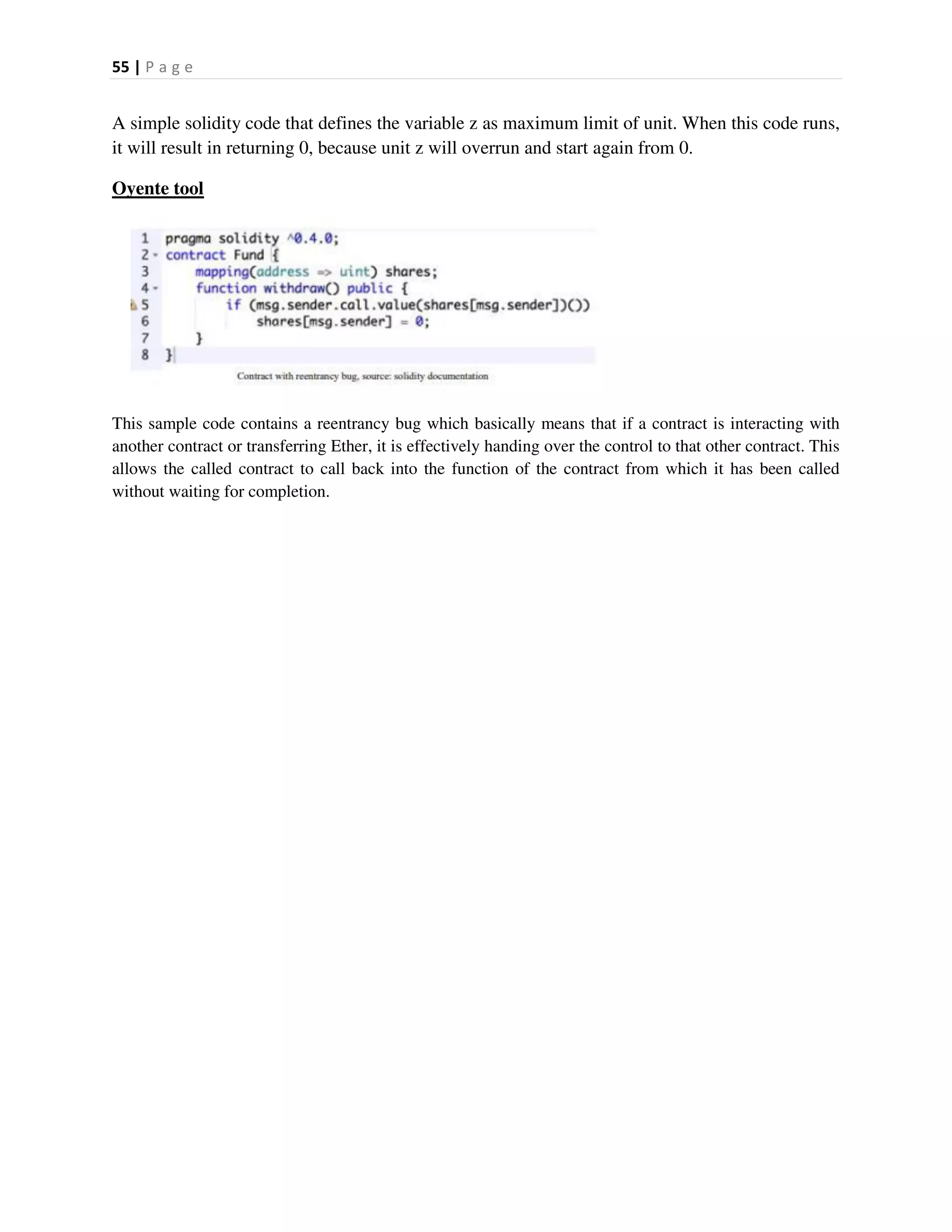 55 | P a g e
A simple solidity code that defines the variable z as maximum limit of unit. When this code runs,
it will result in returning 0, because unit z will overrun and start again from 0.
Oyente tool
This sample code contains a reentrancy bug which basically means that if a contract is interacting with
another contract or transferring Ether, it is effectively handing over the control to that other contract. This
allows the called contract to call back into the function of the contract from which it has been called
without waiting for completion.
 