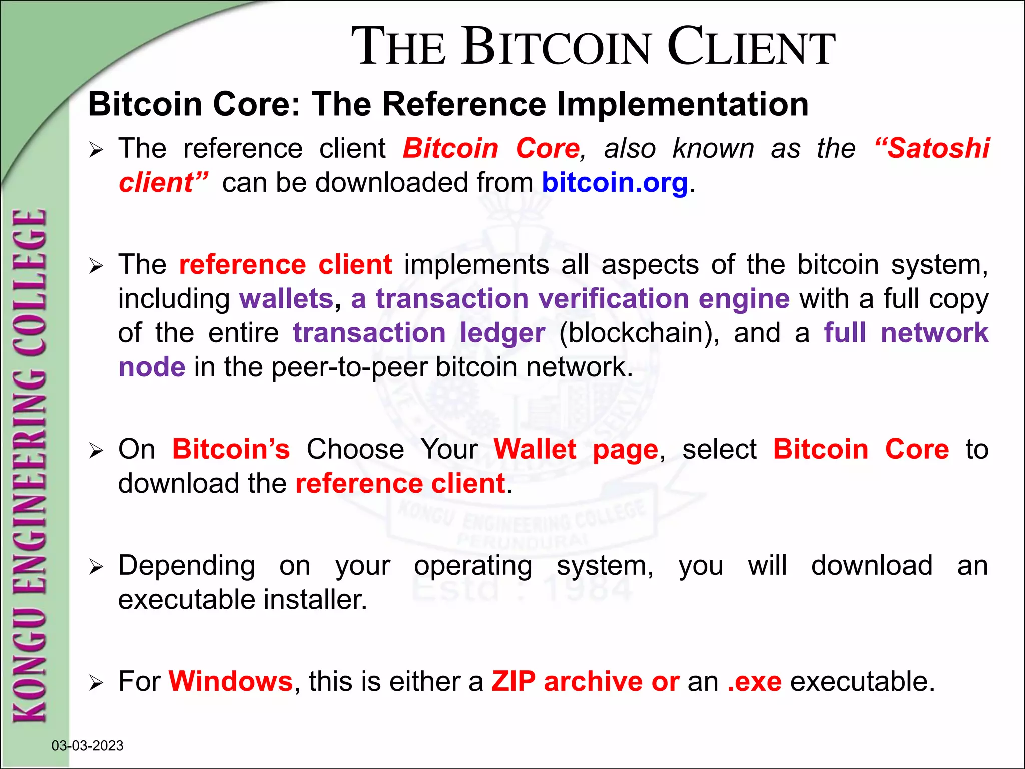 THE BITCOIN CLIENT
Bitcoin Core: The Reference Implementation
 The reference client Bitcoin Core, also known as the “Satoshi
client” can be downloaded from bitcoin.org.
 The reference client implements all aspects of the bitcoin system,
including wallets, a transaction verification engine with a full copy
of the entire transaction ledger (blockchain), and a full network
node in the peer-to-peer bitcoin network.
 On Bitcoin’s Choose Your Wallet page, select Bitcoin Core to
download the reference client.
 Depending on your operating system, you will download an
executable installer.
 For Windows, this is either a ZIP archive or an .exe executable.
03-03-2023
 