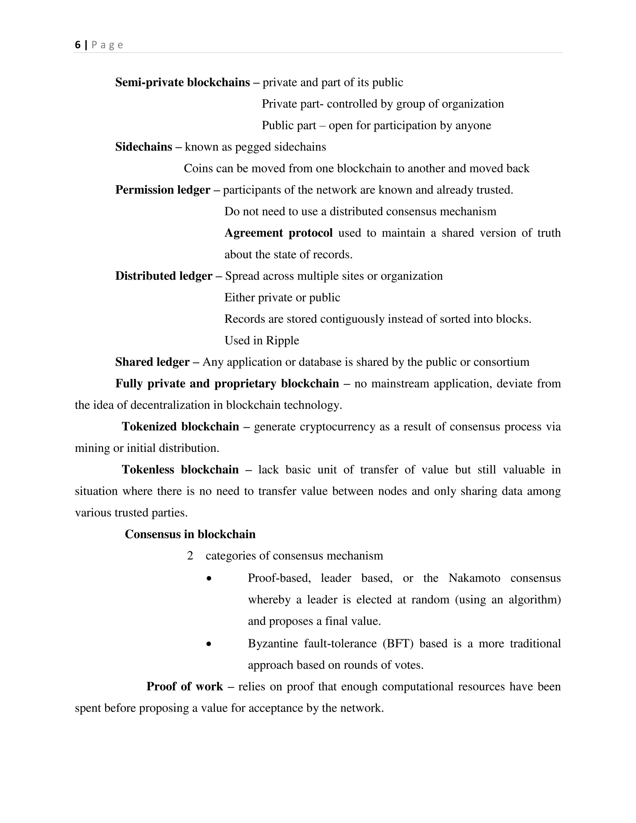 6 | P a g e
Semi-private blockchains – private and part of its public
Private part- controlled by group of organization
Public part – open for participation by anyone
Sidechains – known as pegged sidechains
Coins can be moved from one blockchain to another and moved back
Permission ledger – participants of the network are known and already trusted.
Do not need to use a distributed consensus mechanism
Agreement protocol used to maintain a shared version of truth
about the state of records.
Distributed ledger – Spread across multiple sites or organization
Either private or public
Records are stored contiguously instead of sorted into blocks.
Used in Ripple
Shared ledger – Any application or database is shared by the public or consortium
Fully private and proprietary blockchain – no mainstream application, deviate from
the idea of decentralization in blockchain technology.
Tokenized blockchain – generate cryptocurrency as a result of consensus process via
mining or initial distribution.
Tokenless blockchain – lack basic unit of transfer of value but still valuable in
situation where there is no need to transfer value between nodes and only sharing data among
various trusted parties.
Consensus in blockchain
2 categories of consensus mechanism
 Proof-based, leader based, or the Nakamoto consensus
whereby a leader is elected at random (using an algorithm)
and proposes a final value.
 Byzantine fault-tolerance (BFT) based is a more traditional
approach based on rounds of votes.
Proof of work – relies on proof that enough computational resources have been
spent before proposing a value for acceptance by the network.
 