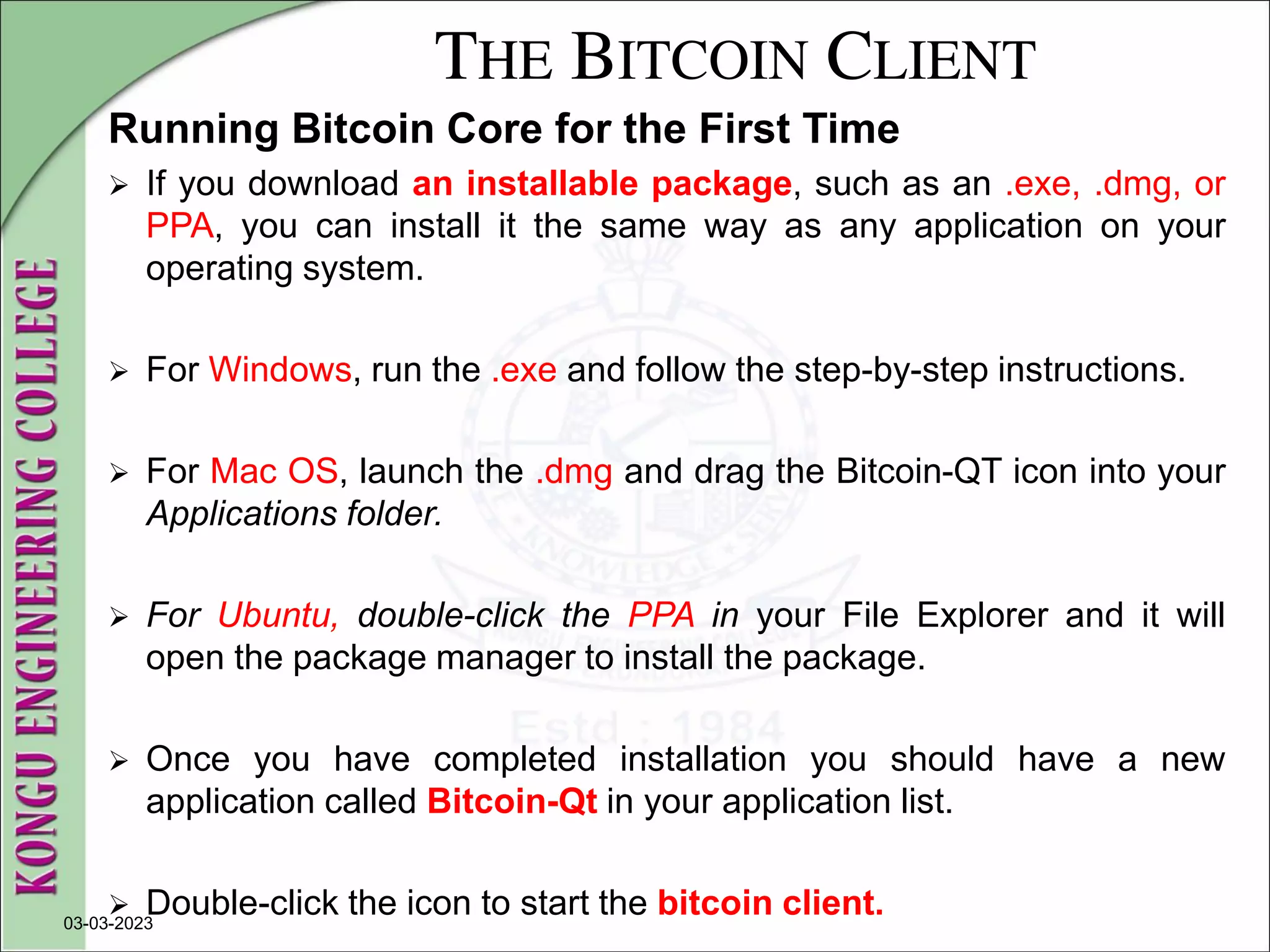 THE BITCOIN CLIENT
Running Bitcoin Core for the First Time
 If you download an installable package, such as an .exe, .dmg, or
PPA, you can install it the same way as any application on your
operating system.
 For Windows, run the .exe and follow the step-by-step instructions.
 For Mac OS, launch the .dmg and drag the Bitcoin-QT icon into your
Applications folder.
 For Ubuntu, double-click the PPA in your File Explorer and it will
open the package manager to install the package.
 Once you have completed installation you should have a new
application called Bitcoin-Qt in your application list.
 Double-click the icon to start the bitcoin client.
03-03-2023
 