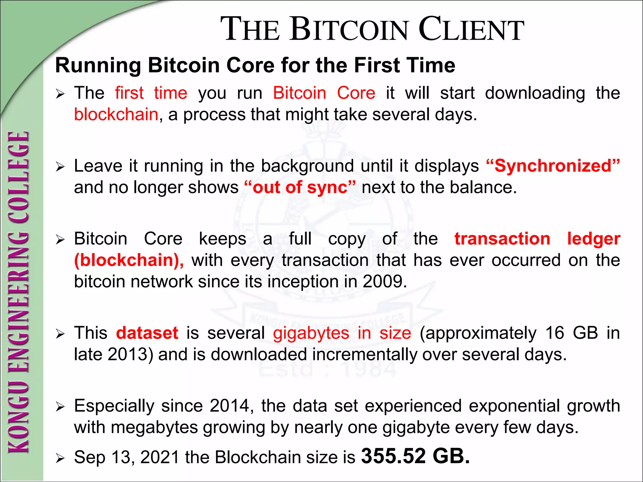 THE BITCOIN CLIENT
Running Bitcoin Core for the First Time
 The first time you run Bitcoin Core it will start downloading the
blockchain, a process that might take several days.
 Leave it running in the background until it displays “Synchronized”
and no longer shows “out of sync” next to the balance.
 Bitcoin Core keeps a full copy of the transaction ledger
(blockchain), with every transaction that has ever occurred on the
bitcoin network since its inception in 2009.
 This dataset is several gigabytes in size (approximately 16 GB in
late 2013) and is downloaded incrementally over several days.
 Especially since 2014, the data set experienced exponential growth
with megabytes growing by nearly one gigabyte every few days.
 Sep 13, 2021 the Blockchain size is 355.52 GB.
 