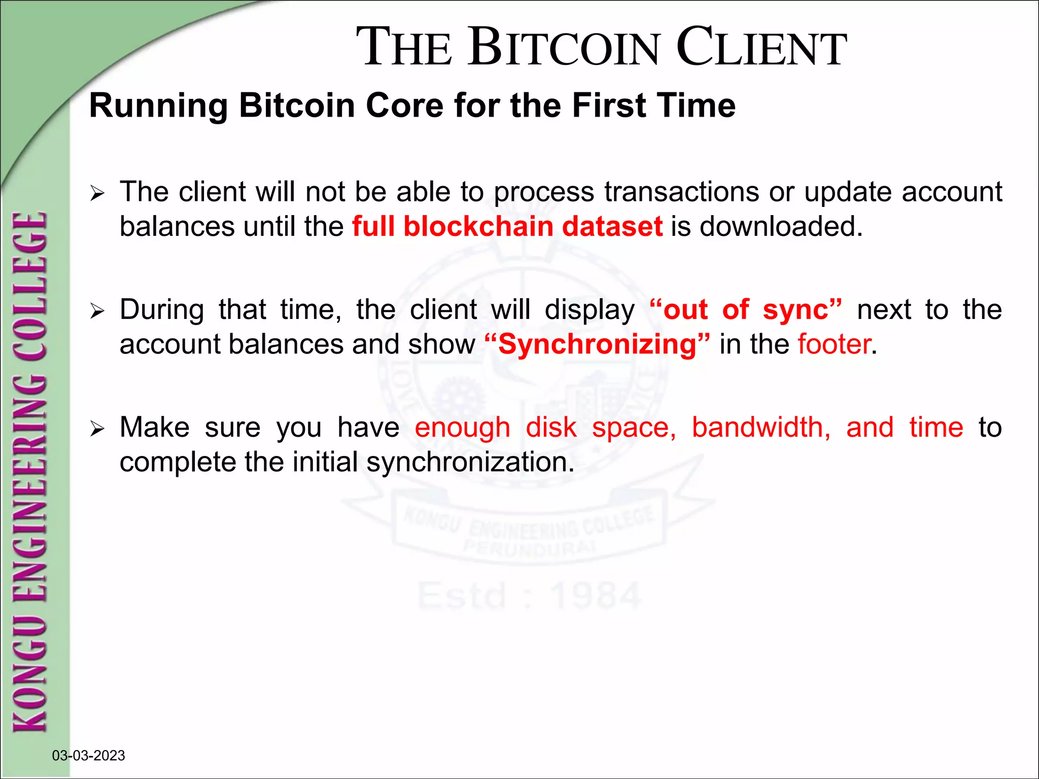 THE BITCOIN CLIENT
Running Bitcoin Core for the First Time
 The client will not be able to process transactions or update account
balances until the full blockchain dataset is downloaded.
 During that time, the client will display “out of sync” next to the
account balances and show “Synchronizing” in the footer.
 Make sure you have enough disk space, bandwidth, and time to
complete the initial synchronization.
03-03-2023
 