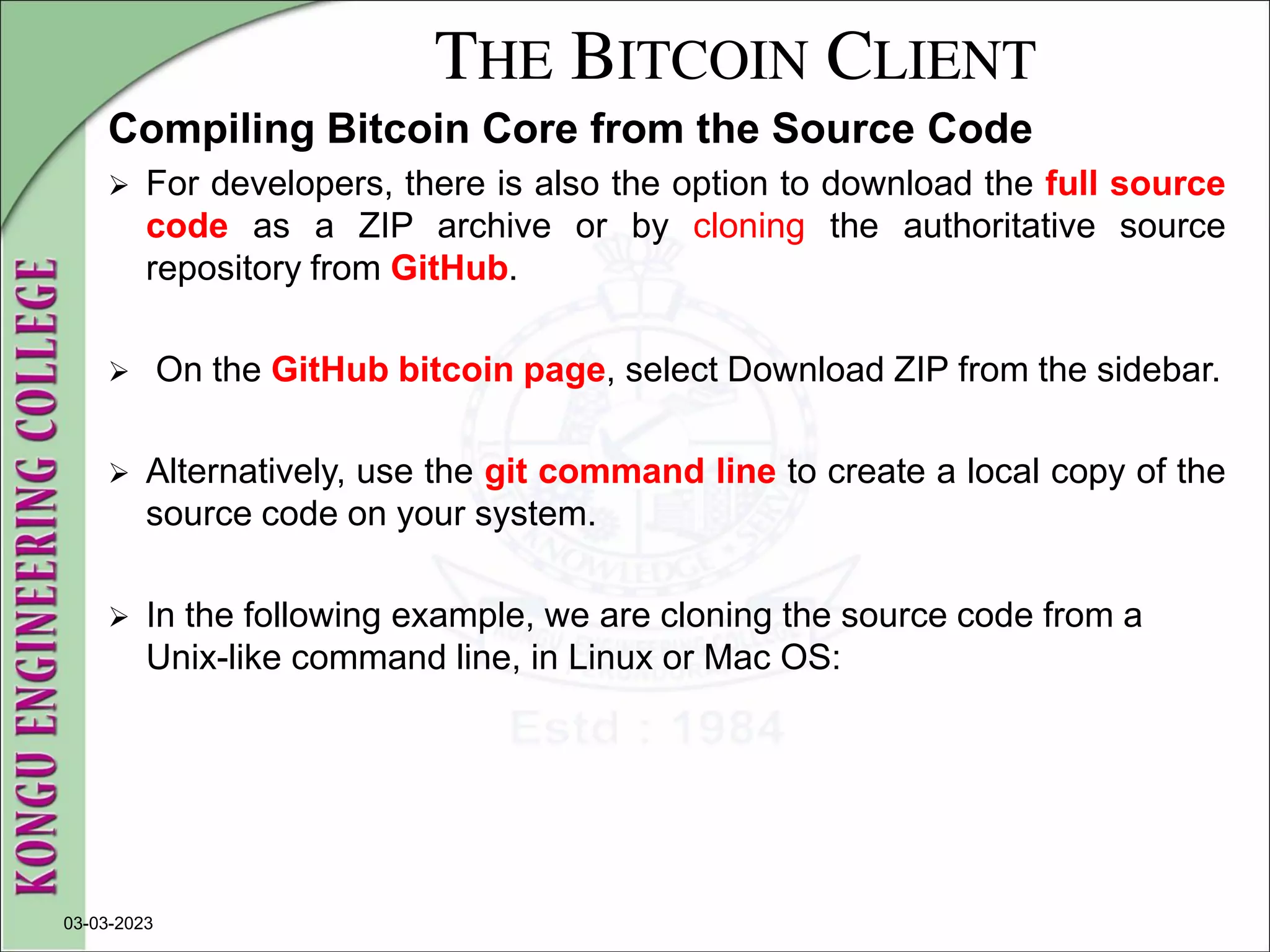 THE BITCOIN CLIENT
Compiling Bitcoin Core from the Source Code
 For developers, there is also the option to download the full source
code as a ZIP archive or by cloning the authoritative source
repository from GitHub.
 On the GitHub bitcoin page, select Download ZIP from the sidebar.
 Alternatively, use the git command line to create a local copy of the
source code on your system.
 In the following example, we are cloning the source code from a
Unix-like command line, in Linux or Mac OS:
03-03-2023
 