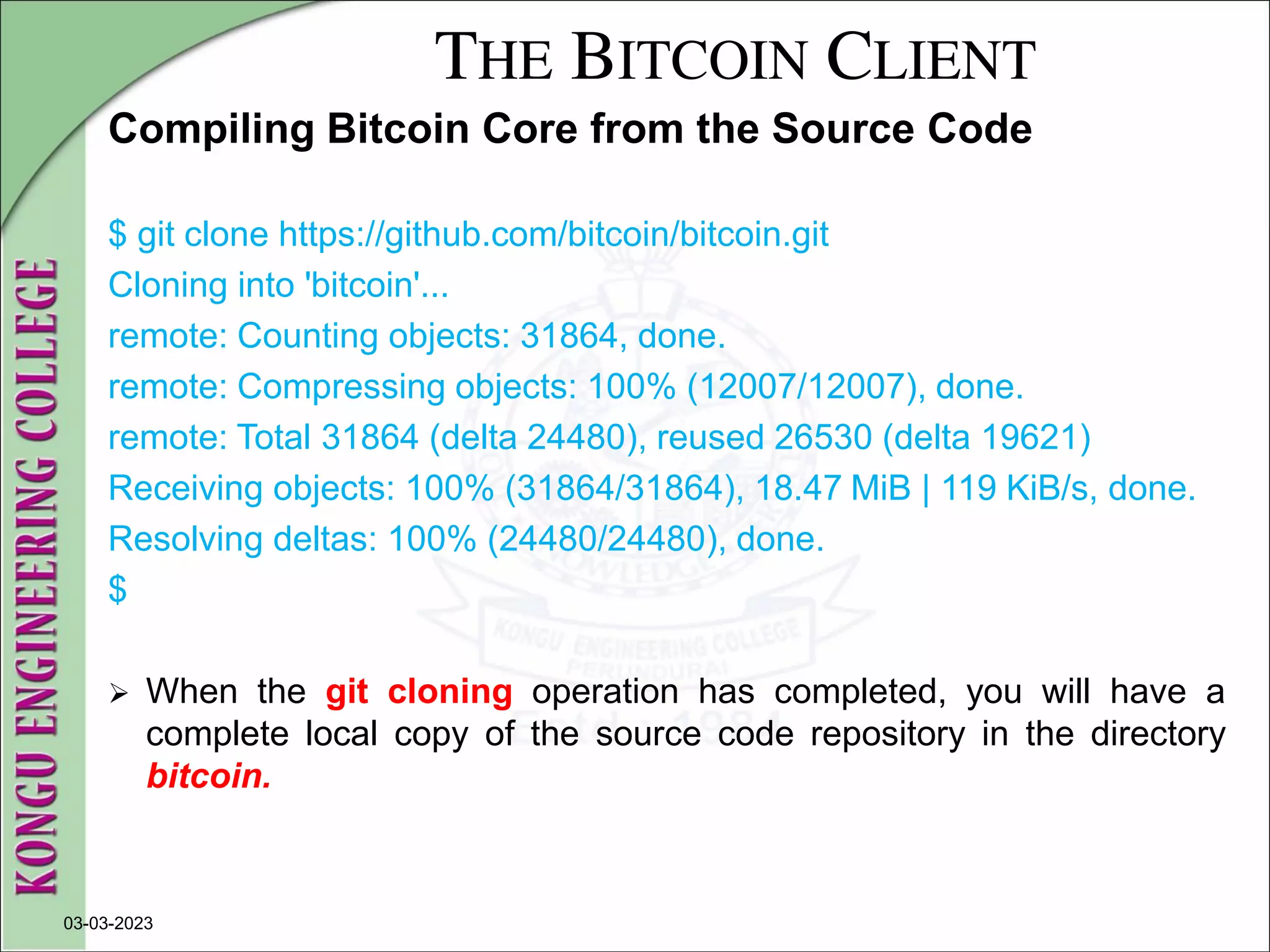THE BITCOIN CLIENT
Compiling Bitcoin Core from the Source Code
$ git clone https://github.com/bitcoin/bitcoin.git
Cloning into 'bitcoin'...
remote: Counting objects: 31864, done.
remote: Compressing objects: 100% (12007/12007), done.
remote: Total 31864 (delta 24480), reused 26530 (delta 19621)
Receiving objects: 100% (31864/31864), 18.47 MiB | 119 KiB/s, done.
Resolving deltas: 100% (24480/24480), done.
$
 When the git cloning operation has completed, you will have a
complete local copy of the source code repository in the directory
bitcoin.
03-03-2023
 