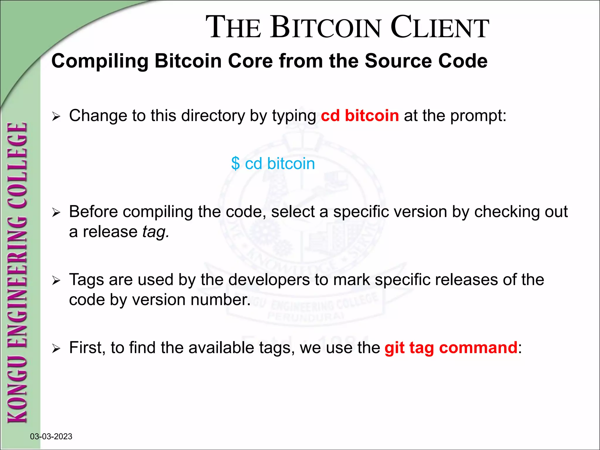 THE BITCOIN CLIENT
Compiling Bitcoin Core from the Source Code
 Change to this directory by typing cd bitcoin at the prompt:
$ cd bitcoin
 Before compiling the code, select a specific version by checking out
a release tag.
 Tags are used by the developers to mark specific releases of the
code by version number.
 First, to find the available tags, we use the git tag command:
03-03-2023
 