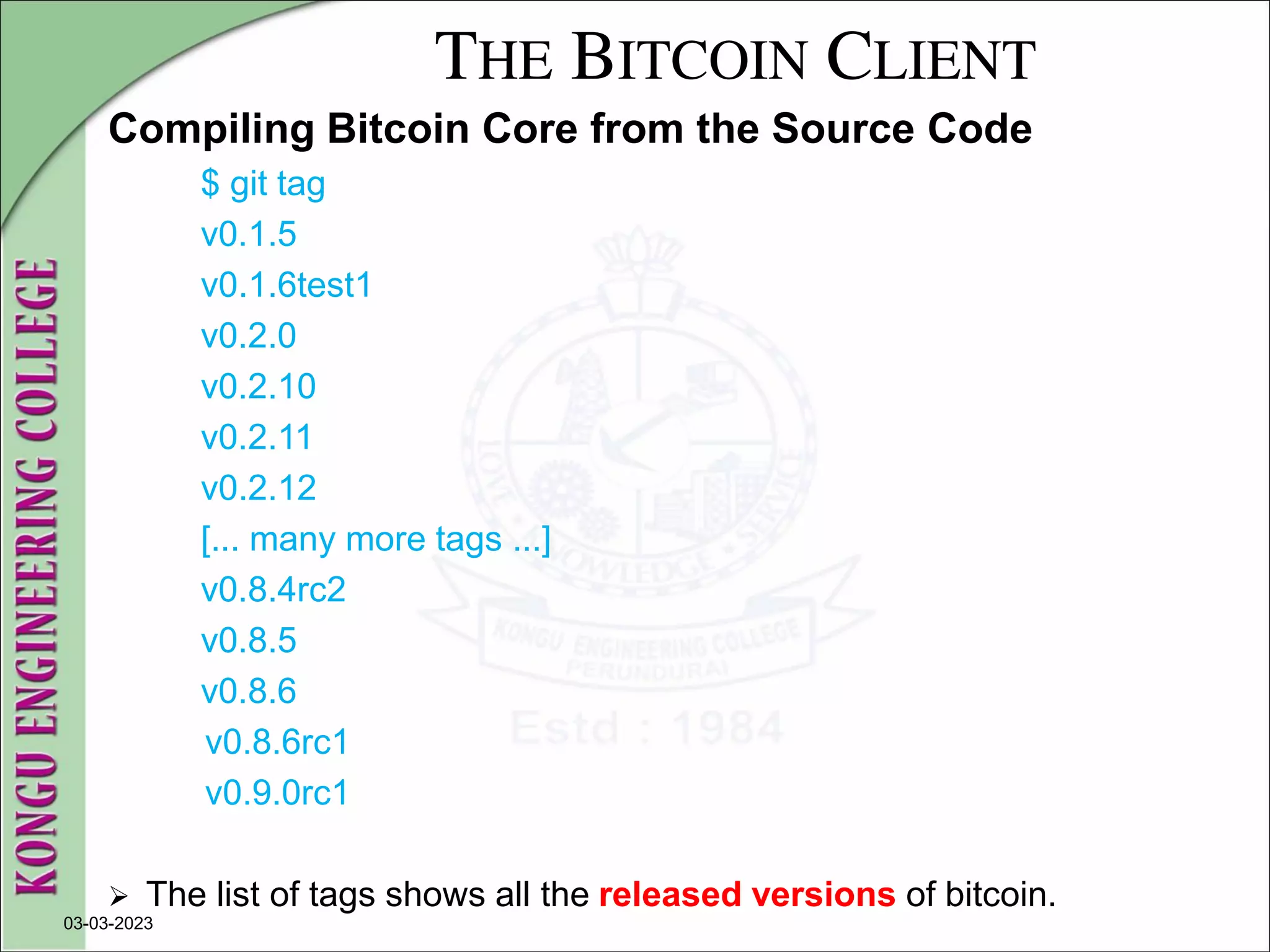 THE BITCOIN CLIENT
Compiling Bitcoin Core from the Source Code
$ git tag
v0.1.5
v0.1.6test1
v0.2.0
v0.2.10
v0.2.11
v0.2.12
[... many more tags ...]
v0.8.4rc2
v0.8.5
v0.8.6
v0.8.6rc1
v0.9.0rc1
 The list of tags shows all the released versions of bitcoin.
03-03-2023
 