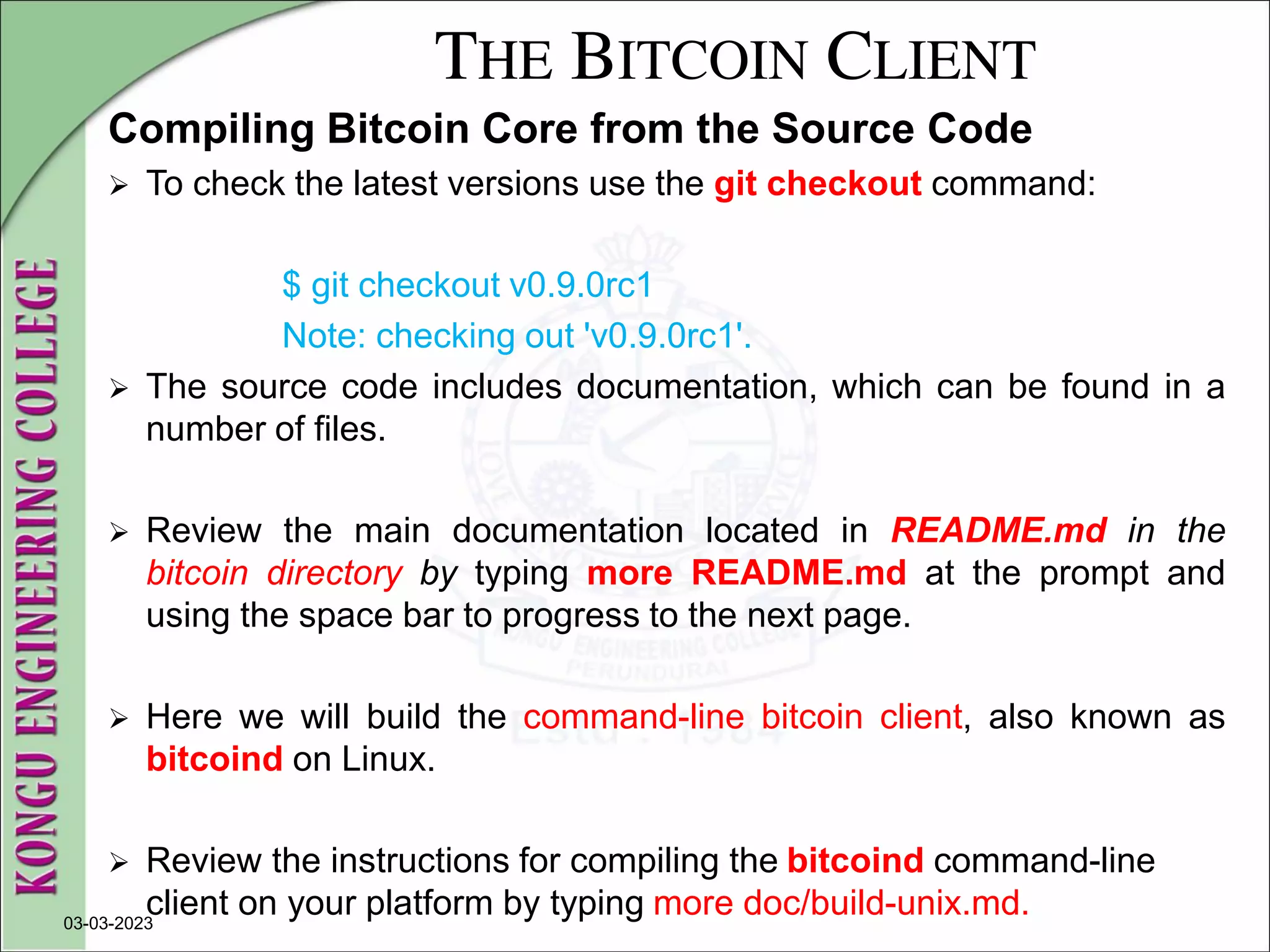 THE BITCOIN CLIENT
Compiling Bitcoin Core from the Source Code
 To check the latest versions use the git checkout command:
$ git checkout v0.9.0rc1
Note: checking out 'v0.9.0rc1'.
 The source code includes documentation, which can be found in a
number of files.
 Review the main documentation located in README.md in the
bitcoin directory by typing more README.md at the prompt and
using the space bar to progress to the next page.
 Here we will build the command-line bitcoin client, also known as
bitcoind on Linux.
 Review the instructions for compiling the bitcoind command-line
client on your platform by typing more doc/build-unix.md.
03-03-2023
 