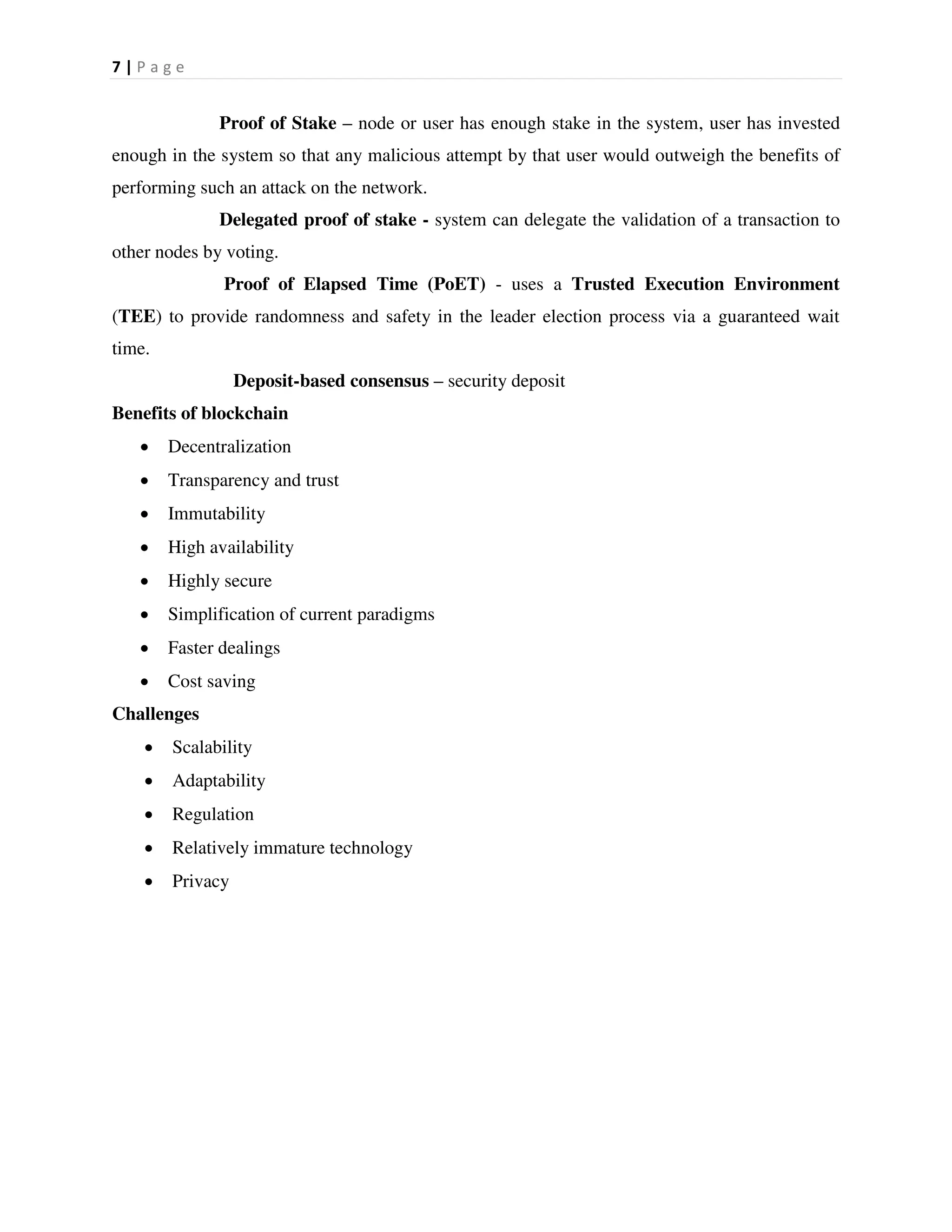 7 | P a g e
Proof of Stake – node or user has enough stake in the system, user has invested
enough in the system so that any malicious attempt by that user would outweigh the benefits of
performing such an attack on the network.
Delegated proof of stake - system can delegate the validation of a transaction to
other nodes by voting.
Proof of Elapsed Time (PoET) - uses a Trusted Execution Environment
(TEE) to provide randomness and safety in the leader election process via a guaranteed wait
time.
Deposit-based consensus – security deposit
Benefits of blockchain
 Decentralization
 Transparency and trust
 Immutability
 High availability
 Highly secure
 Simplification of current paradigms
 Faster dealings
 Cost saving
Challenges
 Scalability
 Adaptability
 Regulation
 Relatively immature technology
 Privacy
 