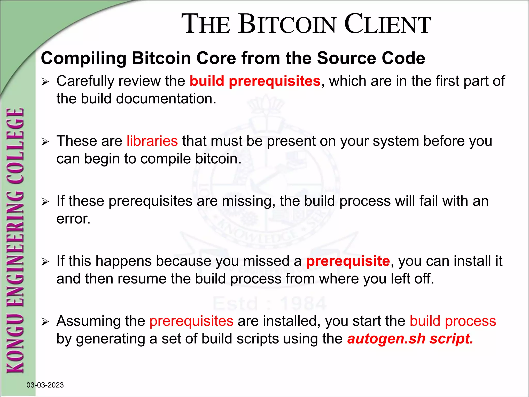 THE BITCOIN CLIENT
Compiling Bitcoin Core from the Source Code
 Carefully review the build prerequisites, which are in the first part of
the build documentation.
 These are libraries that must be present on your system before you
can begin to compile bitcoin.
 If these prerequisites are missing, the build process will fail with an
error.
 If this happens because you missed a prerequisite, you can install it
and then resume the build process from where you left off.
 Assuming the prerequisites are installed, you start the build process
by generating a set of build scripts using the autogen.sh script.
03-03-2023
 
