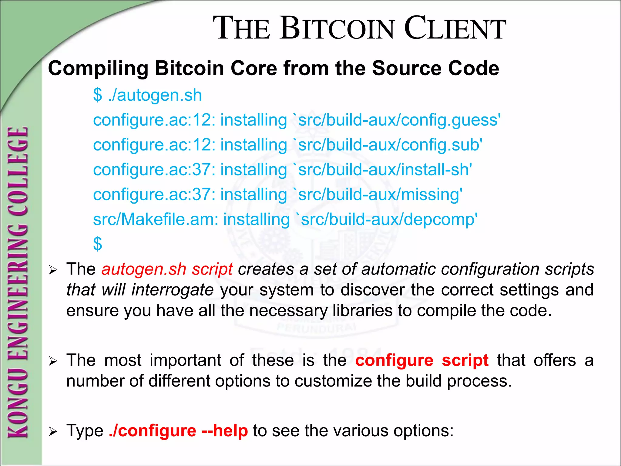 THE BITCOIN CLIENT
Compiling Bitcoin Core from the Source Code
$ ./autogen.sh
configure.ac:12: installing `src/build-aux/config.guess'
configure.ac:12: installing `src/build-aux/config.sub'
configure.ac:37: installing `src/build-aux/install-sh'
configure.ac:37: installing `src/build-aux/missing'
src/Makefile.am: installing `src/build-aux/depcomp'
$
 The autogen.sh script creates a set of automatic configuration scripts
that will interrogate your system to discover the correct settings and
ensure you have all the necessary libraries to compile the code.
 The most important of these is the configure script that offers a
number of different options to customize the build process.
 Type ./configure --help to see the various options:
 