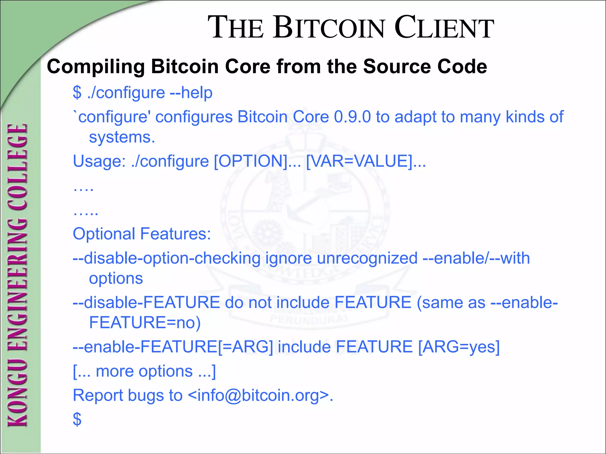 THE BITCOIN CLIENT
Compiling Bitcoin Core from the Source Code
$ ./configure --help
`configure' configures Bitcoin Core 0.9.0 to adapt to many kinds of
systems.
Usage: ./configure [OPTION]... [VAR=VALUE]...
….
…..
Optional Features:
--disable-option-checking ignore unrecognized --enable/--with
options
--disable-FEATURE do not include FEATURE (same as --enable-
FEATURE=no)
--enable-FEATURE[=ARG] include FEATURE [ARG=yes]
[... more options ...]
Report bugs to <info@bitcoin.org>.
$
 