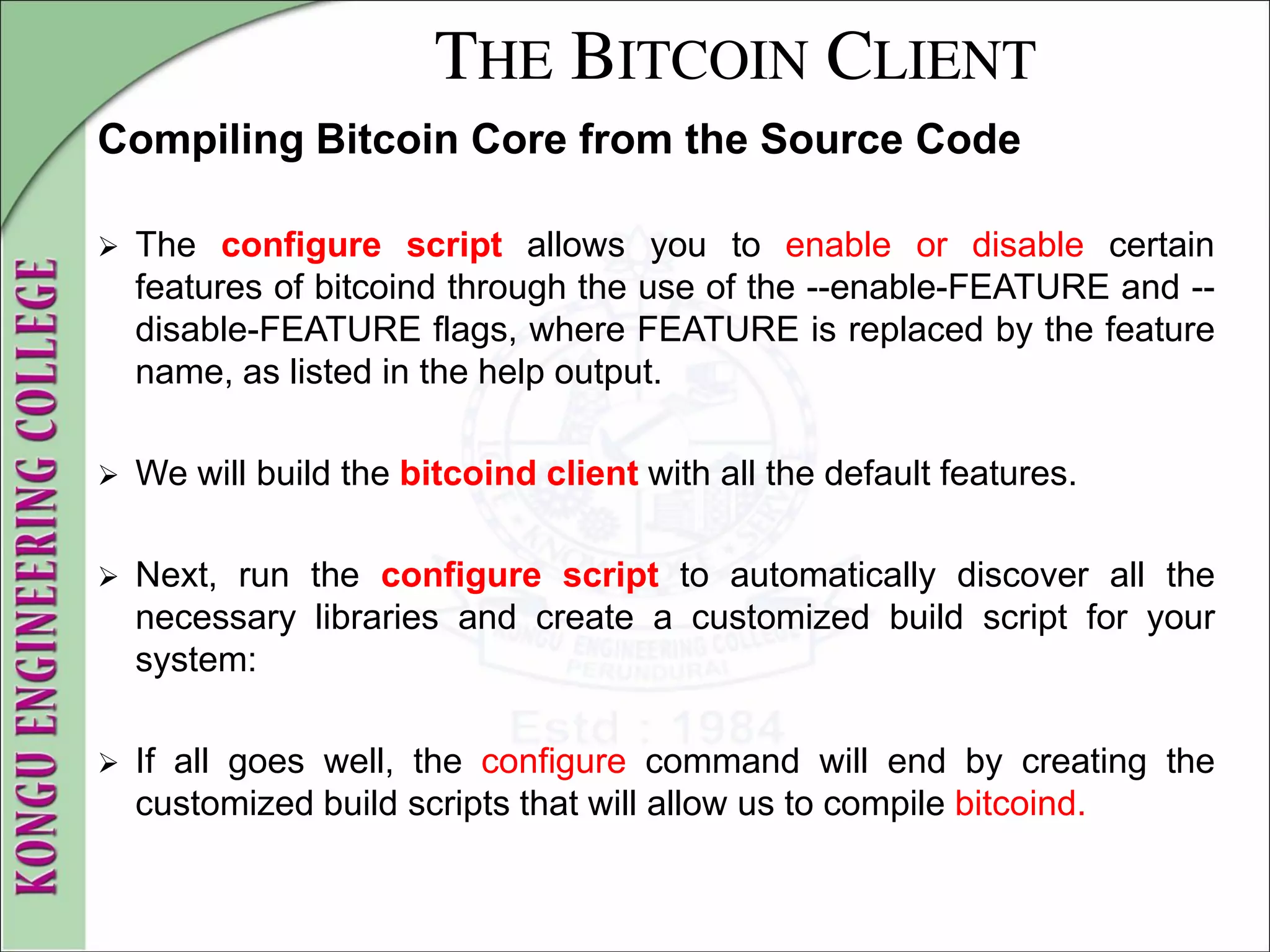 THE BITCOIN CLIENT
Compiling Bitcoin Core from the Source Code
 The configure script allows you to enable or disable certain
features of bitcoind through the use of the --enable-FEATURE and --
disable-FEATURE flags, where FEATURE is replaced by the feature
name, as listed in the help output.
 We will build the bitcoind client with all the default features.
 Next, run the configure script to automatically discover all the
necessary libraries and create a customized build script for your
system:
 If all goes well, the configure command will end by creating the
customized build scripts that will allow us to compile bitcoind.
 