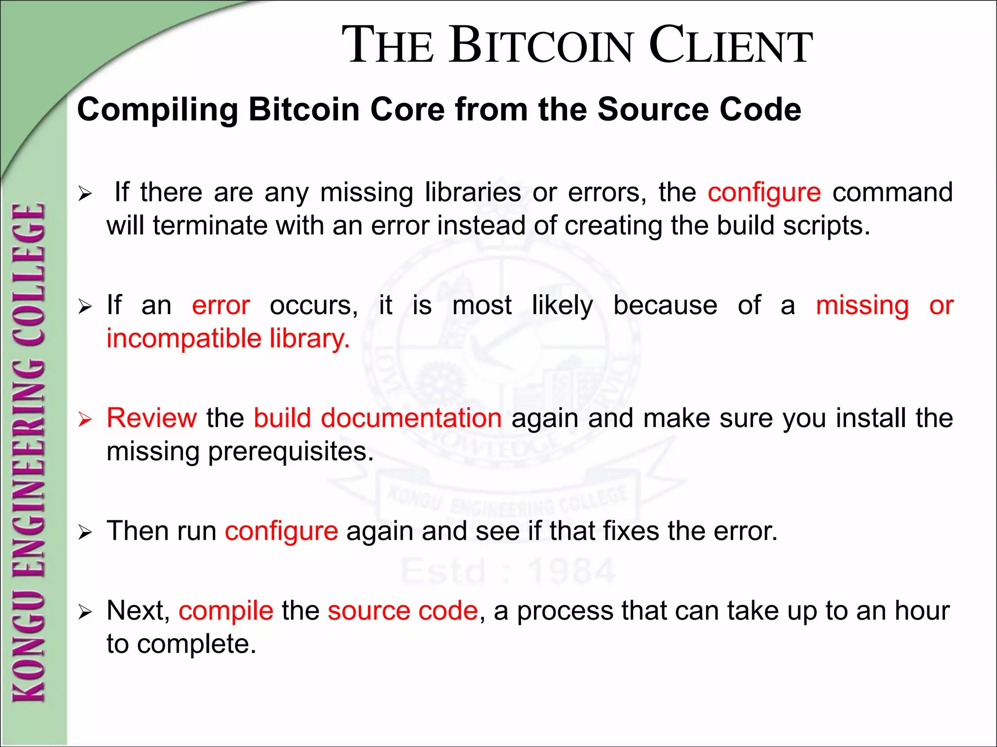 THE BITCOIN CLIENT
Compiling Bitcoin Core from the Source Code
 If there are any missing libraries or errors, the configure command
will terminate with an error instead of creating the build scripts.
 If an error occurs, it is most likely because of a missing or
incompatible library.
 Review the build documentation again and make sure you install the
missing prerequisites.
 Then run configure again and see if that fixes the error.
 Next, compile the source code, a process that can take up to an hour
to complete.
 