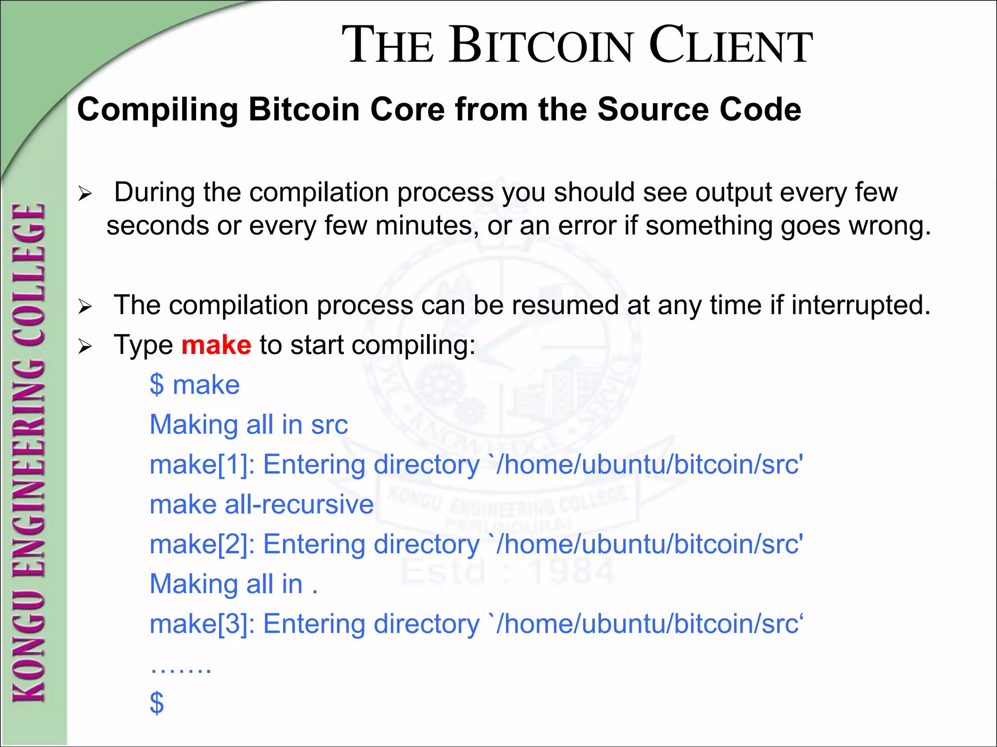 THE BITCOIN CLIENT
Compiling Bitcoin Core from the Source Code
 During the compilation process you should see output every few
seconds or every few minutes, or an error if something goes wrong.
 The compilation process can be resumed at any time if interrupted.
 Type make to start compiling:
$ make
Making all in src
make[1]: Entering directory `/home/ubuntu/bitcoin/src'
make all-recursive
make[2]: Entering directory `/home/ubuntu/bitcoin/src'
Making all in .
make[3]: Entering directory `/home/ubuntu/bitcoin/src‘
…….
$
 