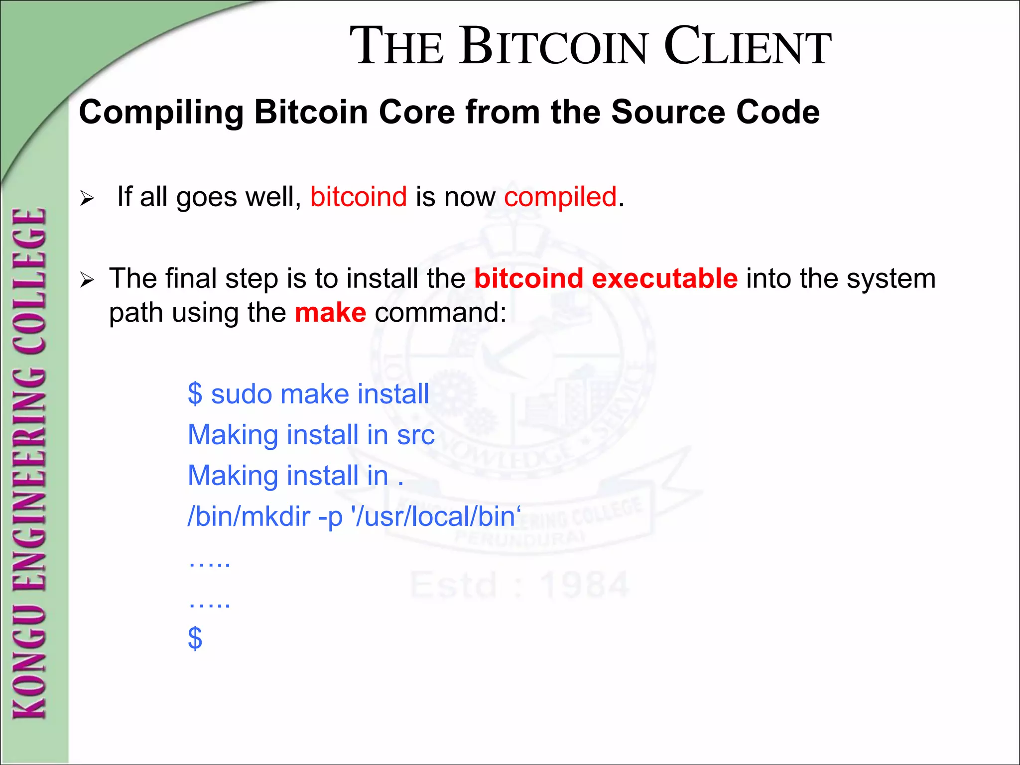 THE BITCOIN CLIENT
Compiling Bitcoin Core from the Source Code
 If all goes well, bitcoind is now compiled.
 The final step is to install the bitcoind executable into the system
path using the make command:
$ sudo make install
Making install in src
Making install in .
/bin/mkdir -p '/usr/local/bin‘
…..
…..
$
 