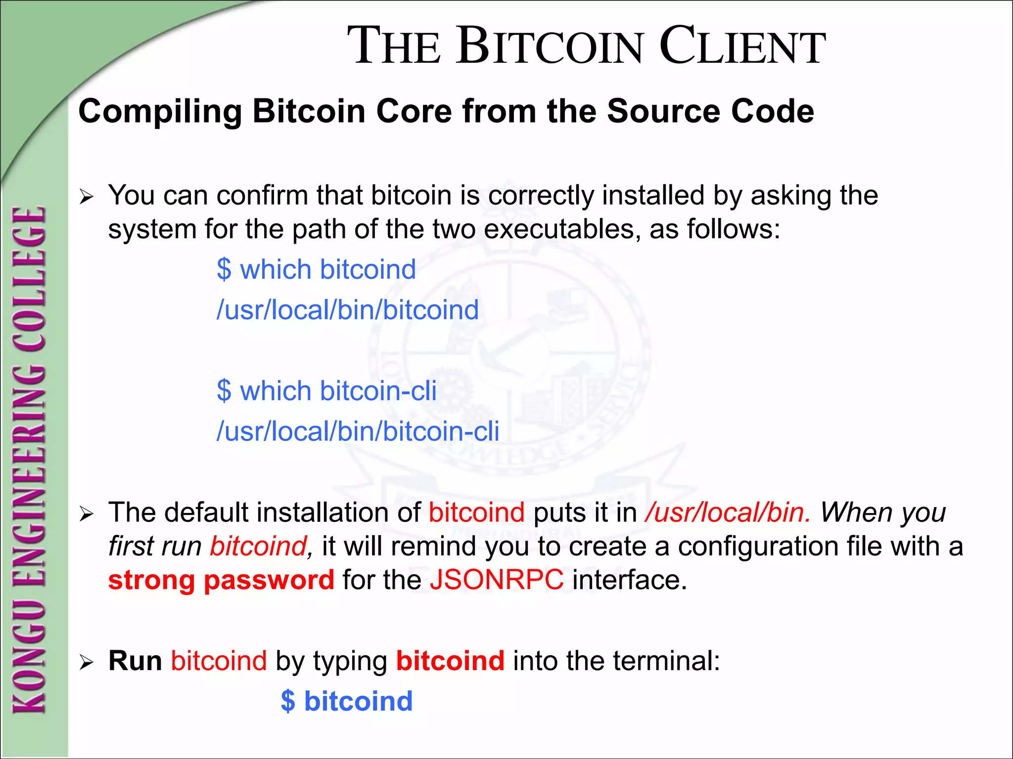 THE BITCOIN CLIENT
Compiling Bitcoin Core from the Source Code
 You can confirm that bitcoin is correctly installed by asking the
system for the path of the two executables, as follows:
$ which bitcoind
/usr/local/bin/bitcoind
$ which bitcoin-cli
/usr/local/bin/bitcoin-cli
 The default installation of bitcoind puts it in /usr/local/bin. When you
first run bitcoind, it will remind you to create a configuration file with a
strong password for the JSONRPC interface.
 Run bitcoind by typing bitcoind into the terminal:
$ bitcoind
 