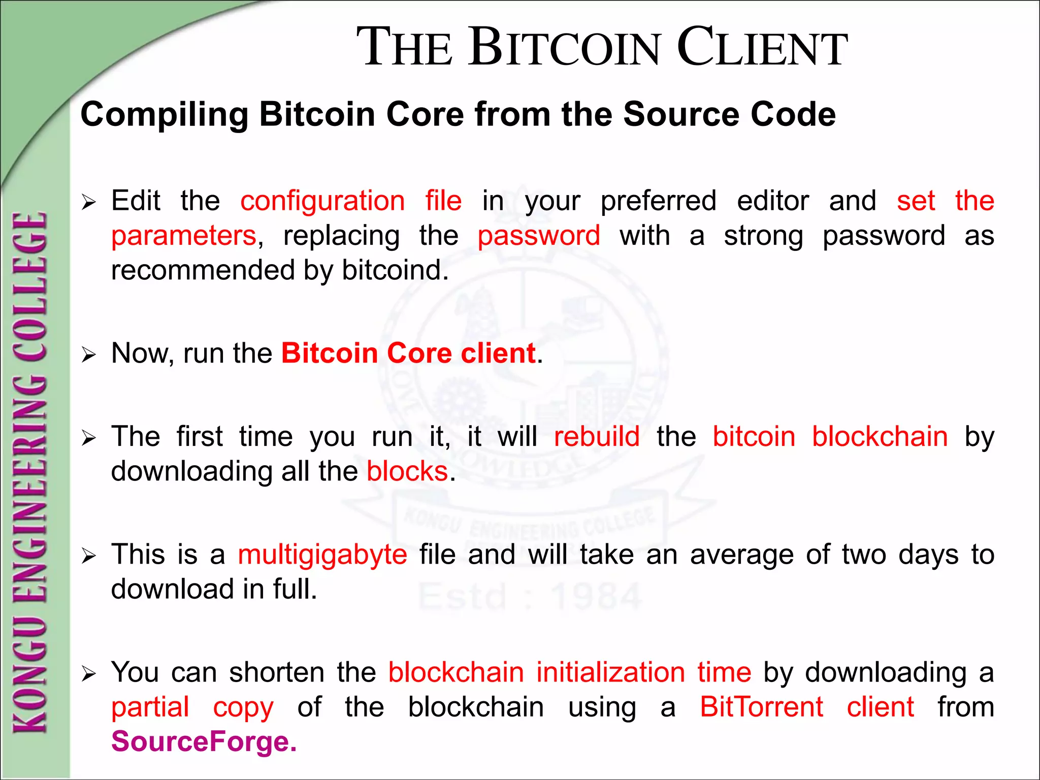 THE BITCOIN CLIENT
Compiling Bitcoin Core from the Source Code
 Edit the configuration file in your preferred editor and set the
parameters, replacing the password with a strong password as
recommended by bitcoind.
 Now, run the Bitcoin Core client.
 The first time you run it, it will rebuild the bitcoin blockchain by
downloading all the blocks.
 This is a multigigabyte file and will take an average of two days to
download in full.
 You can shorten the blockchain initialization time by downloading a
partial copy of the blockchain using a BitTorrent client from
SourceForge.
 