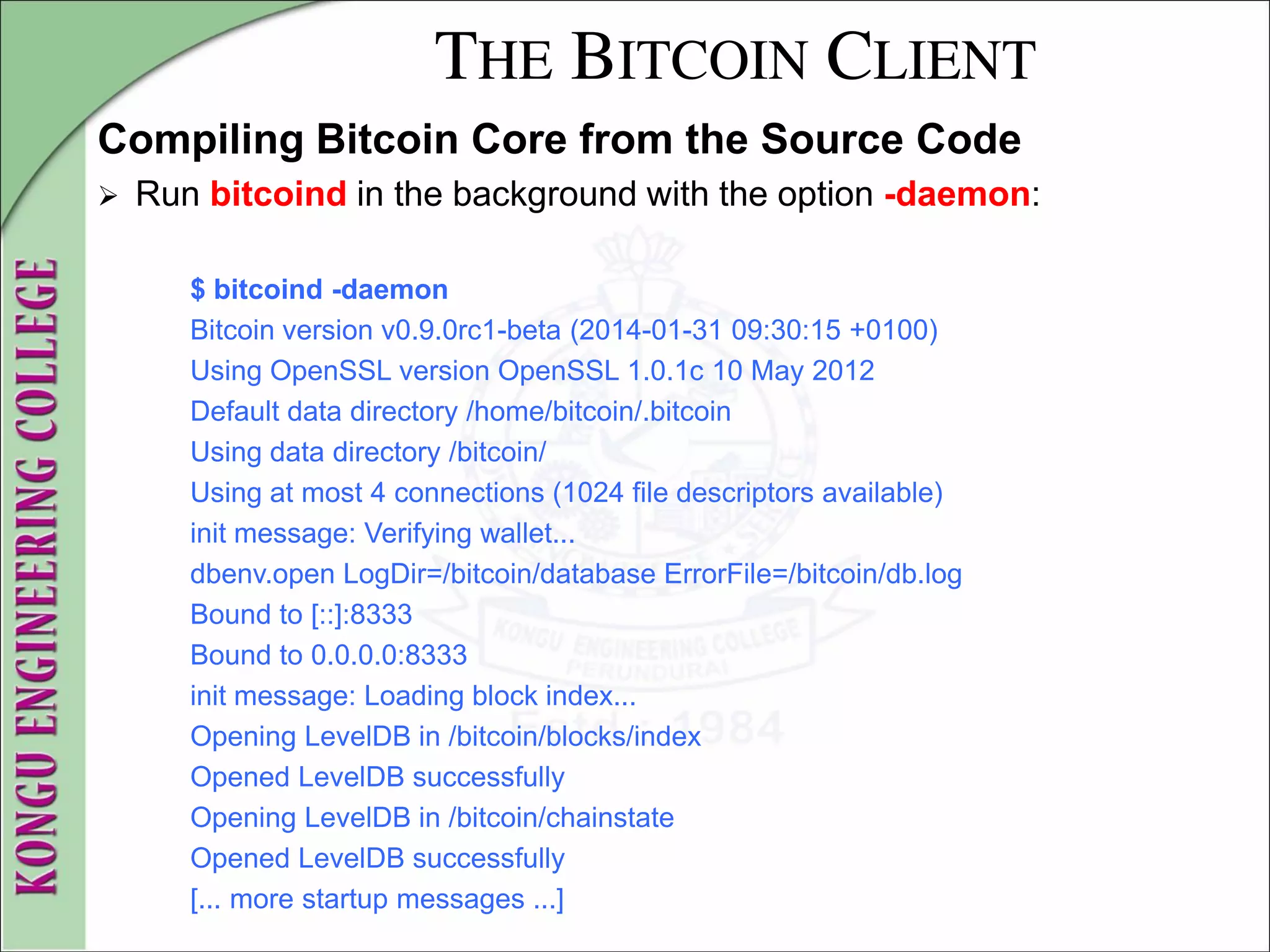 THE BITCOIN CLIENT
Compiling Bitcoin Core from the Source Code
 Run bitcoind in the background with the option -daemon:
$ bitcoind -daemon
Bitcoin version v0.9.0rc1-beta (2014-01-31 09:30:15 +0100)
Using OpenSSL version OpenSSL 1.0.1c 10 May 2012
Default data directory /home/bitcoin/.bitcoin
Using data directory /bitcoin/
Using at most 4 connections (1024 file descriptors available)
init message: Verifying wallet...
dbenv.open LogDir=/bitcoin/database ErrorFile=/bitcoin/db.log
Bound to [::]:8333
Bound to 0.0.0.0:8333
init message: Loading block index...
Opening LevelDB in /bitcoin/blocks/index
Opened LevelDB successfully
Opening LevelDB in /bitcoin/chainstate
Opened LevelDB successfully
[... more startup messages ...]
 