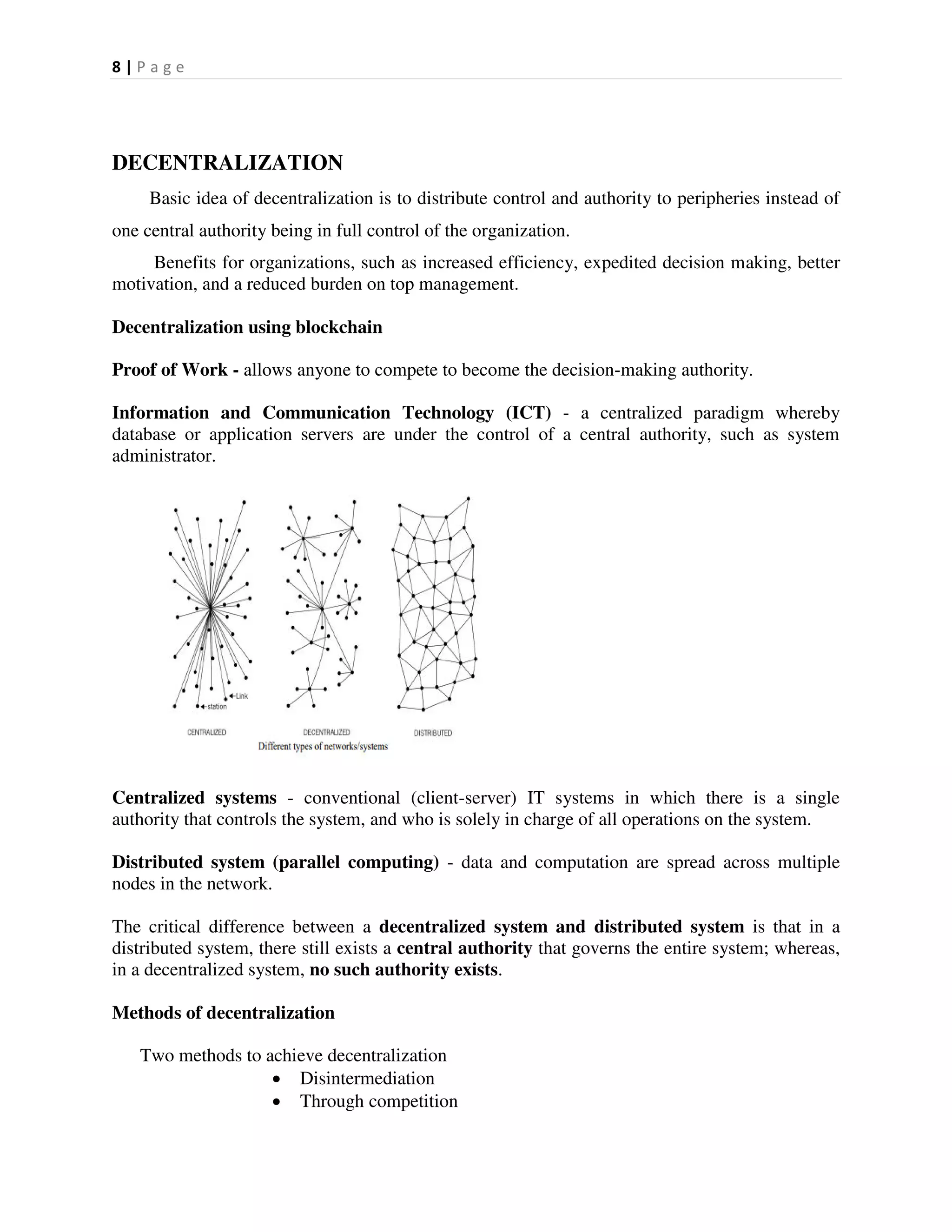 8 | P a g e
DECENTRALIZATION
Basic idea of decentralization is to distribute control and authority to peripheries instead of
one central authority being in full control of the organization.
Benefits for organizations, such as increased efficiency, expedited decision making, better
motivation, and a reduced burden on top management.
Decentralization using blockchain
Proof of Work - allows anyone to compete to become the decision-making authority.
Information and Communication Technology (ICT) - a centralized paradigm whereby
database or application servers are under the control of a central authority, such as system
administrator.
Centralized systems - conventional (client-server) IT systems in which there is a single
authority that controls the system, and who is solely in charge of all operations on the system.
Distributed system (parallel computing) - data and computation are spread across multiple
nodes in the network.
The critical difference between a decentralized system and distributed system is that in a
distributed system, there still exists a central authority that governs the entire system; whereas,
in a decentralized system, no such authority exists.
Methods of decentralization
Two methods to achieve decentralization
 Disintermediation
 Through competition
 