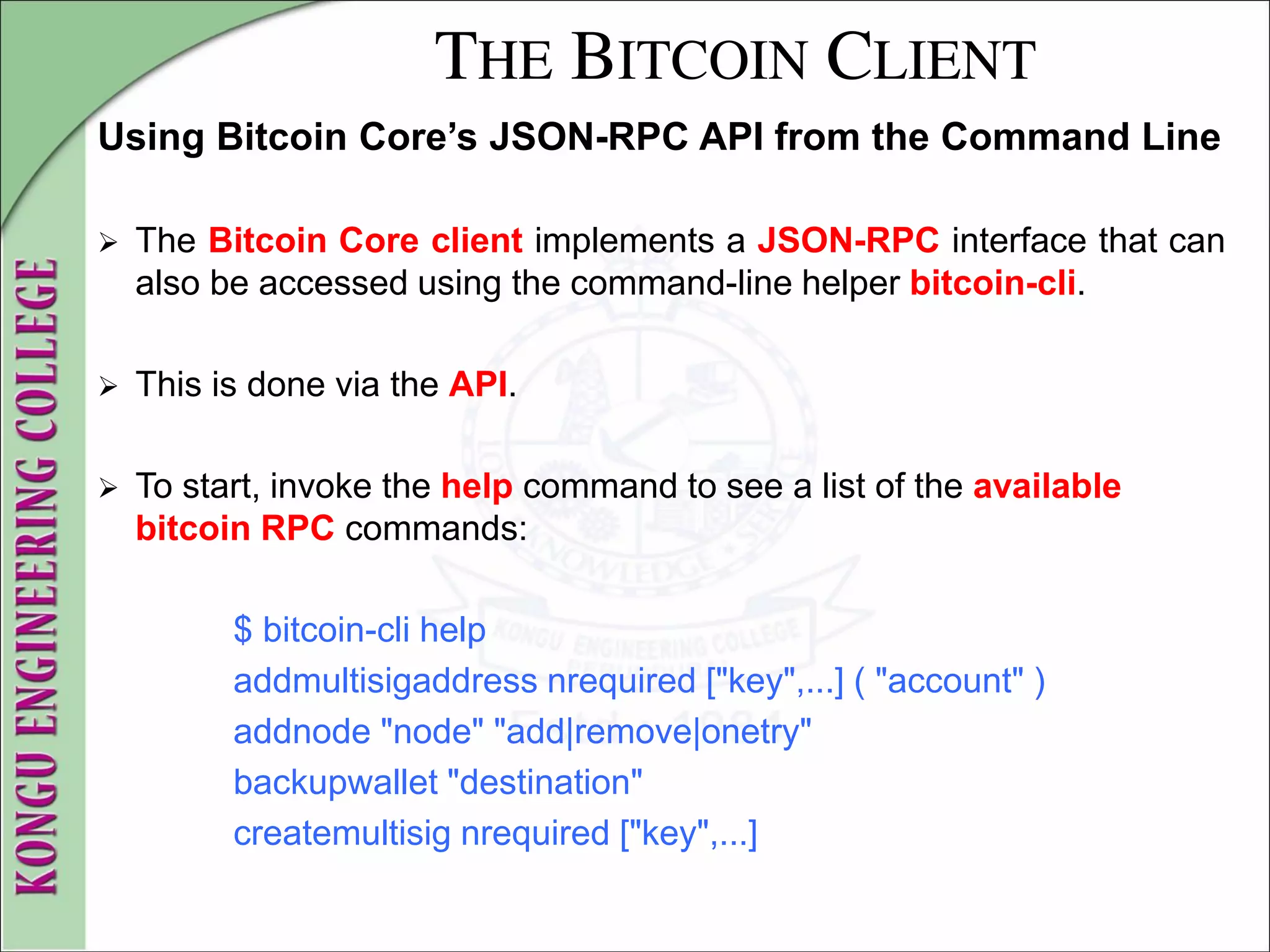 THE BITCOIN CLIENT
Using Bitcoin Core’s JSON-RPC API from the Command Line
 The Bitcoin Core client implements a JSON-RPC interface that can
also be accessed using the command-line helper bitcoin-cli.
 This is done via the API.
 To start, invoke the help command to see a list of the available
bitcoin RPC commands:
$ bitcoin-cli help
addmultisigaddress nrequired ["key",...] ( "account" )
addnode "node" "add|remove|onetry"
backupwallet "destination"
createmultisig nrequired ["key",...]
 