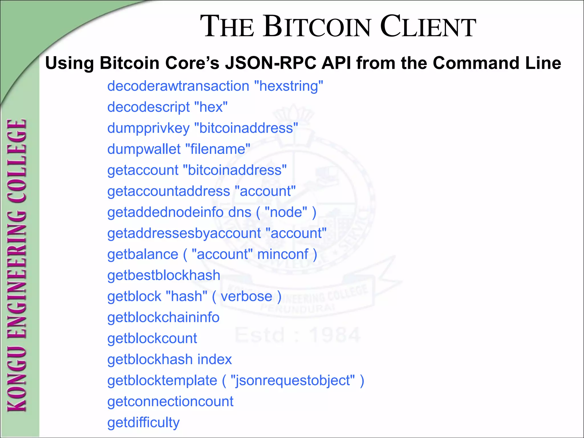 THE BITCOIN CLIENT
Using Bitcoin Core’s JSON-RPC API from the Command Line
decoderawtransaction "hexstring"
decodescript "hex"
dumpprivkey "bitcoinaddress"
dumpwallet "filename"
getaccount "bitcoinaddress"
getaccountaddress "account"
getaddednodeinfo dns ( "node" )
getaddressesbyaccount "account"
getbalance ( "account" minconf )
getbestblockhash
getblock "hash" ( verbose )
getblockchaininfo
getblockcount
getblockhash index
getblocktemplate ( "jsonrequestobject" )
getconnectioncount
getdifficulty
 
