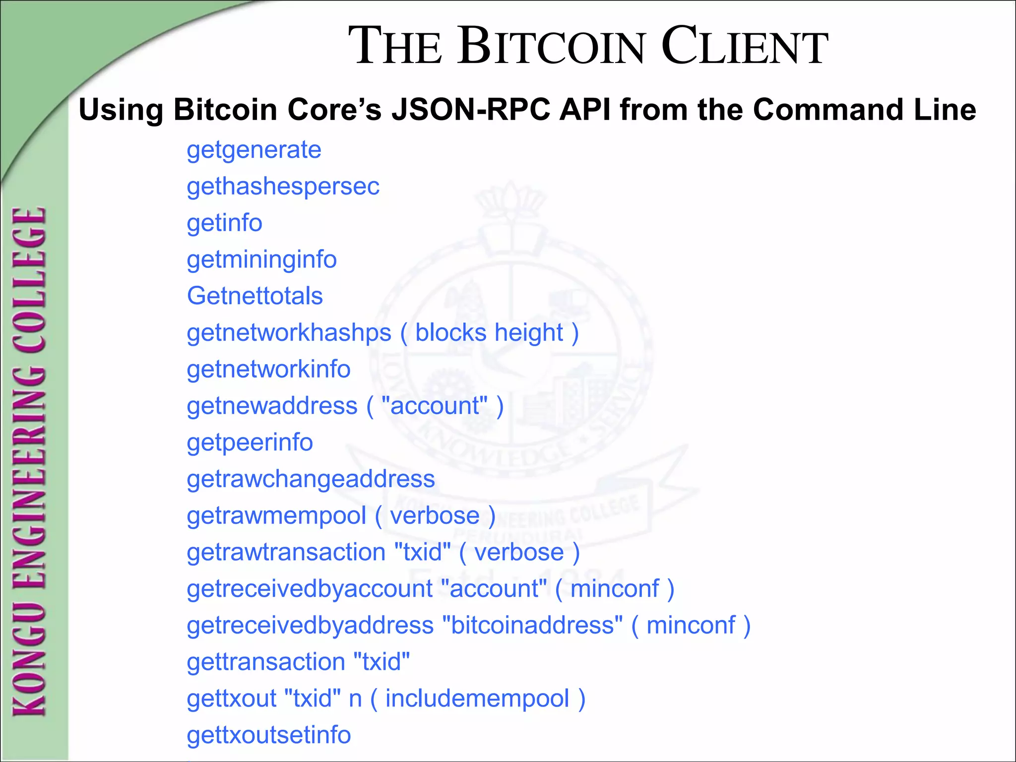 THE BITCOIN CLIENT
Using Bitcoin Core’s JSON-RPC API from the Command Line
getgenerate
gethashespersec
getinfo
getmininginfo
Getnettotals
getnetworkhashps ( blocks height )
getnetworkinfo
getnewaddress ( "account" )
getpeerinfo
getrawchangeaddress
getrawmempool ( verbose )
getrawtransaction "txid" ( verbose )
getreceivedbyaccount "account" ( minconf )
getreceivedbyaddress "bitcoinaddress" ( minconf )
gettransaction "txid"
gettxout "txid" n ( includemempool )
gettxoutsetinfo
 