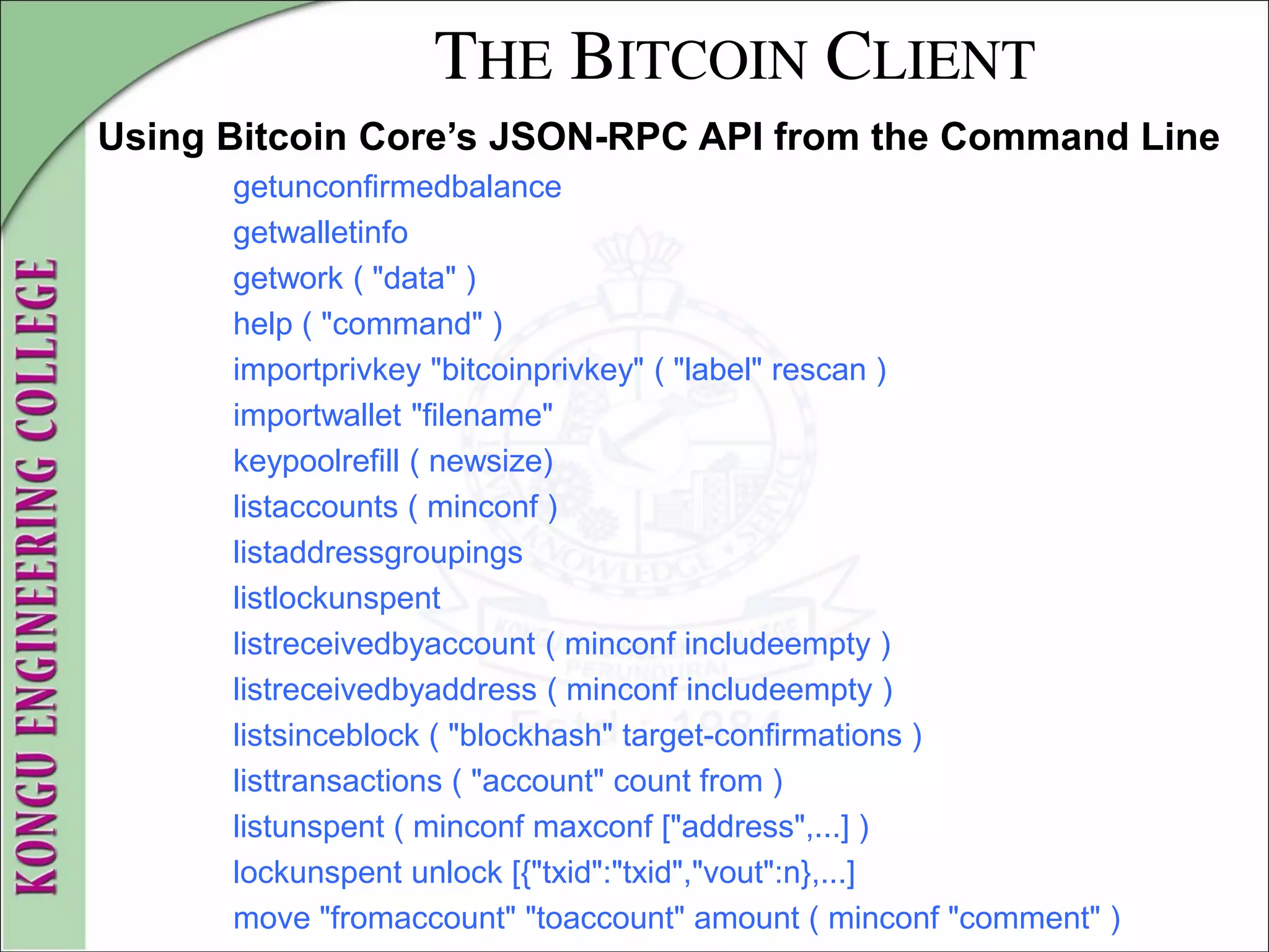 THE BITCOIN CLIENT
Using Bitcoin Core’s JSON-RPC API from the Command Line
getunconfirmedbalance
getwalletinfo
getwork ( "data" )
help ( "command" )
importprivkey "bitcoinprivkey" ( "label" rescan )
importwallet "filename"
keypoolrefill ( newsize)
listaccounts ( minconf )
listaddressgroupings
listlockunspent
listreceivedbyaccount ( minconf includeempty )
listreceivedbyaddress ( minconf includeempty )
listsinceblock ( "blockhash" target-confirmations )
listtransactions ( "account" count from )
listunspent ( minconf maxconf ["address",...] )
lockunspent unlock [{"txid":"txid","vout":n},...]
move "fromaccount" "toaccount" amount ( minconf "comment" )
 
